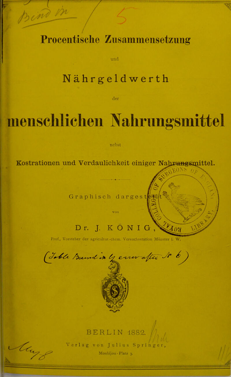 7^ Procentische Zusammensetzung und Nährgeldwerth der menschlichen ^Nahrungsmittel nebst Kostrationen und Verdanliclikeit einiger Na ittel. Graphisch dargest Dr. J. K O N I G Prof., Vorsteher der agriciiltur.-chem. Versuchsstation Münster i. W. BERLIN 1882. . /' ' '' ^ Verlag von Julius Springer, Monhijüii - Platz 3. »■m8i'(ti'ivfynTVfn';7»i'yrMS'i'»^'i7iiffi'ii7r»'ff»'m'ym^^^^^ „, fvvjvv!»vi!«««vva'i»'a%'i'iifrii'm%m7n7a'V((V(vvvmm'vi'i'vi'i'i'vi'n''J^.. J