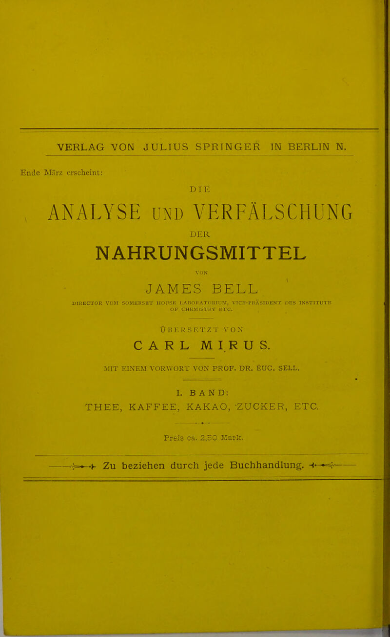 Ende März erscheint: DIE ANALYSE UND VERFÄLSCHUNG DER NAHRUNGSMITTEL VON JAMES BELL mUECTOR VOM SclMIiKSlIT HOtlSE I.AnnKATOKlUM, VICli-l'KASlDliN l' DES IN-STH in E OF CHRMISTHY KTC. Ü B K R S E T Z r \- O X CARL MIRUS. MIT EINEM VORWORT VON PROF. DR. EUG. SELL. I. BAND: THEE, KAFFEE, KAKAO, ZUCKER, ETC. Preis ca. 2,50 Mark. Zu beziehen durch jede Buchhandlung. ►'^^^