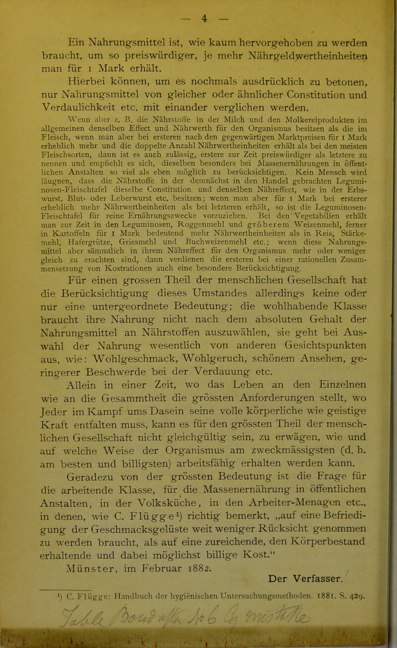 Ein Nahrungsmittel ist, wie kaum hervorgehoben zu werden braucht, um so preiswürdig-er, je mehr Nährgeld)vertheinheiten man für i Mark erhält. Hierbei können, um es nochmals ausdrücklich zu betonen, nur Nahrungsmittel von gleicher oder ähnlicher Constitution und Verdaulichkeit etc. mit einander verglichen werden. Wenn aber /.. B. die NährslolTe in der Milch und den Molkereiproduklen im allgemeinen denselben Effect und Nährwerth fiir den Organismus besitzen als die im Fleisch, wenn man aber bei ersteren nach den gegenwärtigen Marktpreisen für I Mark erheblich mehr und die doppelte Anzahl Nährwertheinheiten erhält als bei den meisten Fleischsorten, dann ist es auch zulässig, erstere zur Zeit preiswürdiger als letztere zu nennen und empfiehlt es sich, dieselben besonders bei Massenemährungen in öffent- lichen Anstalten so viel als eben möglich zu berücksichtigen. Kein Mensch wird läugnen, dass die Nährstoffe in der demnächst in den Handel gebrachten Legumi- nosen-Fleischtafel dieselbe Constitution und denselben Nähreffect, wie in der Erbs- wurst, Blut- oder Leberwurst etc. besitzen; wenn man aber für i Mark bei ersterer erheblich mehr Nährwertheinheiten als bei letzteren erhält, so ist die Leguminosen- Fleischtafel für reine Emährungszwecke vorzuziehen. Bei den Vegetabilien erhält man zur Zeit in den Leguminosen, Roggenmehl und gröberem Weizenmehl, ferner in Kartoffeln für i Mark bedeutend mehr Nährwertheinheiten als in Reis, Stärke- mehl, Hafergrütze, Griesmehl und Buchweizenmehl etc.; wenn diese Nahrungs- mittel aber sämmtlich in ihrem Nähreffect für den Organismus mehr oder weniger gleich zu erachten sind, dann verdienen die ersteren bei einer rationellen Zusam- mensetzung von Kostrationen auch eine besondere Berücksichtigung. Für einen grossen Theil der menschlichen Gesellschaft hat die Berücksichtigung dieses Umstandes allerdings keine oder nur eine untergeordnete Bedeutung; die wohlhabende Klasse braucht ihre Nahrung nicht nach dem absoluten Gehalt der Nahrungsmittel an Nährstoffen auszuwählen, sie geht bei Aus- wahl der Nahrung wesentlich von anderen Gesichtspunkten aus, wie: Wohlgeschmack, Wohlgeruch, schönem Ansehen, ge- ringerer Beschwerde bei der Verdauung etc. Allein in einer Zeit, wo das Leben an den Einzelnen wie an die Gesammtheit die grös.sten Anforderungen stellt, wo Jeder im Kampf ums Dasein seine volle körperliche wie geistige Kraft entfalten muss, kann es für den grössten Theil der mensch- hchen Gesellschaft nicht gleichgültig sein, zu erwägen, wie und auf welche Weise der Organismus am zweckmässigsten (d, h. am besten und billigsten) arbeitsfähig erhalten werden kann. Geradezu von der grössten Bedeutung ist die Frage für die arbeitende Klasse, für die Massenernährung in öffentlichen Anstalten, in der Volksküche, in den Arbeiter-Menagen etc., in denen, wie C. Flügge^) richtig bemerkt, „auf eine Befriedi- gung der Geschmacksgelüste weit weniger Rücksicht genommen zu werden braucht, als auf eine zureichende, den Körperbestand erhaltende und dabei möghchst billige Kost. Münster, im Februar 1882. Der Verfasser. C. Flügge: Handbuch der hygienischen Untersuchungsmethoden. 1881. S. 429.