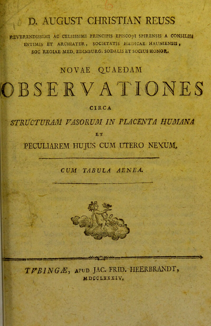 D. AUGUST CHRISTIAN REUSS REVERENDISSIMI AC CELSISSIMI PRINCIPIS EPISCOpI SPIRENSIS A CONSILHI INTIMIS ET ARCHIATER, SOCIETATIS MEDICAE HAUNIENSIS, SOC REGIAE MED. EDUNBURG. SODAUS ET SOCIUS HONOR. NOVAE aUAEDAM OBSERVATIONES CIRCA STRUCTURMl FASORUM IN PLACENTA HUMANA ET PECULIAREM HUjUS CUM UTERO NEXUM, CUM TABULA AENEA, Ktt TFBINGM^ APUD JAC. FRID. HEERBRANDT, I4DCCLXXXIV,