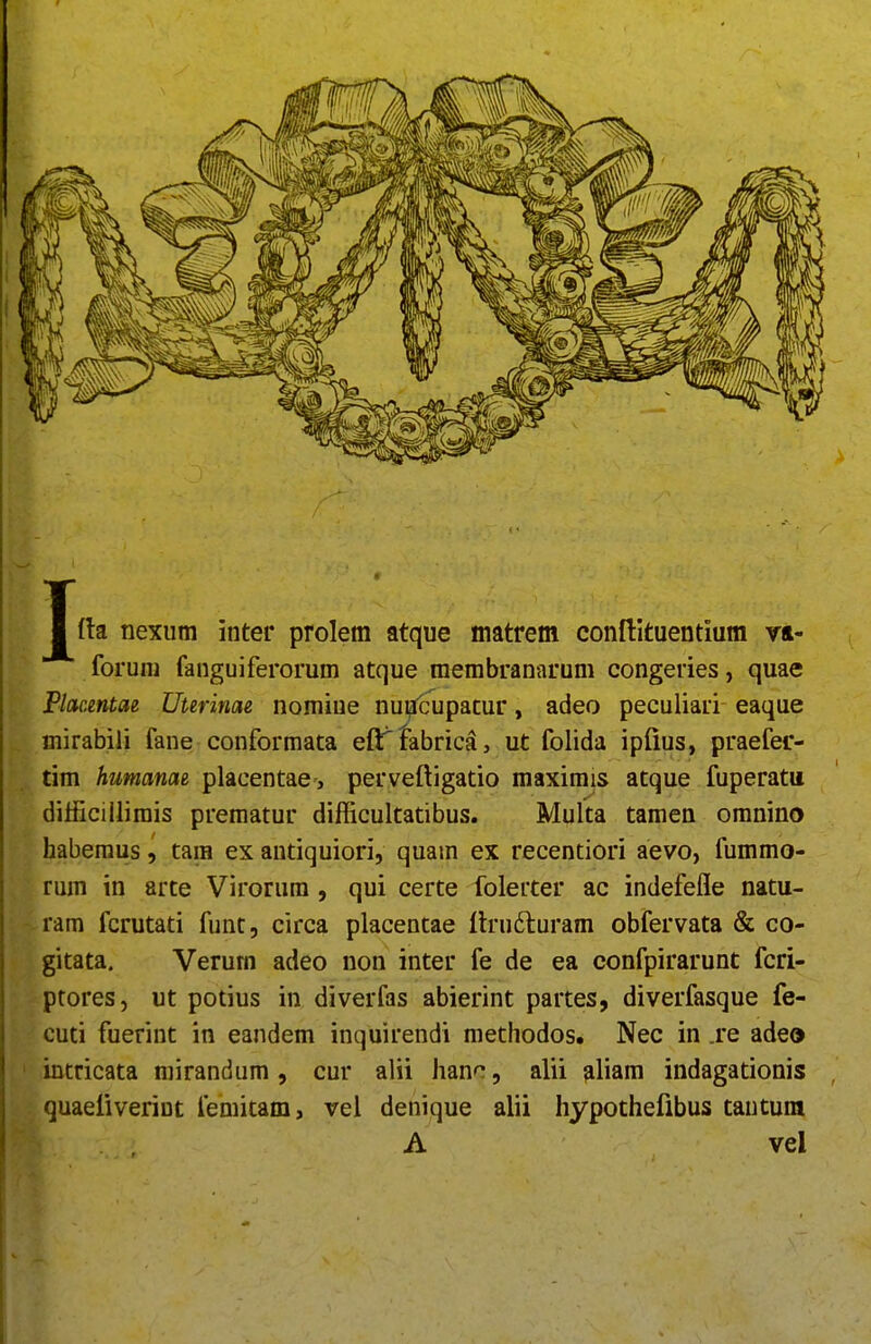 Jfta nexiim inter prolem atque matrem conftituentium vft- foruni fanguiferorum atque raembranarum congeries, quae Placentae Uurinae nomiue nuUcupatur, adeo peculiari eaque mirabili fane conformata eft^tabricS, ut folida ipfius, praefer- tim humanae placentae , perveftigatio maximis atque fuperatu dilficillimis prematur difficultatibus. Multa tamen omnino habemus, tara ex autiquiori, quam ex recentiori aevo, fummo- rum in arte Virorura, qui certe folerter ac indefefle natu- ram fcrutati funt, circa placentae ftrudluram obfervata & co- gitata. Verum adeo non inter fe de ea confpirarunt fcri- ptores, ut potius in diverfas abierint partes, diverfasque fe- cuti fuerint in eandem inquirendi metliodos. Nec in .re adeo intricata mirandum, cur alii hanc, alii ?iliam indagationis quaefiverint femitam, vel denique alii hypothefibus tautum A vel