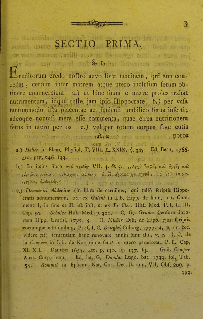 SECTJA PRIMA, Eruditoriim credo nbflro aevo ¥ore neminem, qui non con- cedat, certum inter matrem arque utero inclufum fetum ob- tinere commerciuni a.) ut hinc fuum e matre proles trahat nutrimentum, id(^ue te(|e, jam ipfo^Hippocrate h,) per vafa tantummodo MH placentae ac funiculi umbilico fetus inferti; adeoque nonnifi mera eire^com.menta, quae cirea nutritionem fetus in utero per os c.) vel,p?r totum coxpus five cutis riAzJ^... poros a. ) Hnller in Elem. Phyfiol. T, VIIXXIX, §, 32, Ed, Bern, 1766. 4to. pag. 246 fqq. b. ) In ipfins libro •n-cp) T(o(f!n? VI1. 4. & 5. ^^Afx»! 7fo?»)?.•;x«t t5yp?f xott c. ) Democriti Abderita (in libro carnibus, qni falfo fcriptis Hippo- cratis adnumeratur, uti ex Galeni iu Lib, Hipp. de lium. nat. Com- mcnt. 1, in fine et II. ab init, et ex Le Clerc Hift, Med. P. I. L. III. Cap. jo. Schuhe i{\?t. Med. p, 301,: C. G. . G> «»;er Cenfura libro- rum Hipp. Uratisl. 1772. 8. H. Fifiher Difl, de Hipp. ejus fcriptis eorumque editionibu*,, Pricf. I. G. Briegleb Coh\XT^, ^777' 4. p. if- &c, videre eft) fententiam hanc renovare anniii funt alii, v. c. I* C, de la Courvee in Lib. dc Nutritione fetus in utero paradoxa, P. U. Cap^ XI. Xll. Dainisci 1655* j4P0. p, 130. fq. 137. fq. Guil. Cowper Anat. Corp. Inim. Ed. lat. G, Dmidas Lugd. bat, 1739. tol, Tab, 5^. Romniei in Ephcm; Nat. Cur. Dec. U. ann. VI1, Obf, 209. p. ?9?-