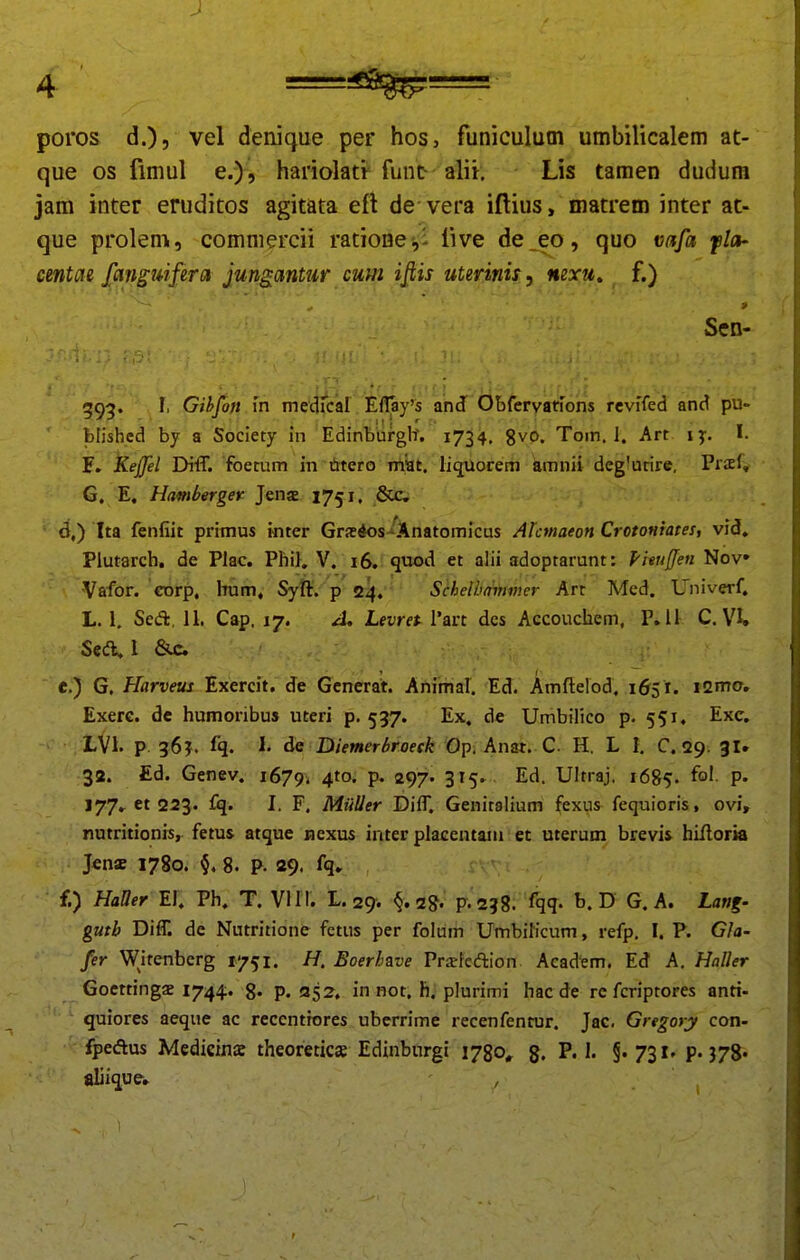1 ! i poros d.)} vel denique per hos, funiculutn umbilicalem at- que os fimul e.), hariolati- fun^ alii. Lis tamen dudum jam inter eruditos agitata efl de vera iftius, matrem inter at- que prolem, comniercii ratione,! iive de_eo , quo vafa fla- cmtae fajiguifera jungantur cum ifiis uterinis y mxu» _ f.) Scn- 595. r, Gihfon m me Eflay^s an(f ObfcrvatTons reviTed and pu- blished by a Society in Edinbufgh. 1734. gvo. Tom. 1. Art ly. I. F. Kejfel Di-ff. fbemm in titero miat. liquorem imnii degiurire, Prsf, G. E, Hambergev Jena 1751. ficc, ' ^,) Ita fenfiit primus inter Grs4os-'Anatomicus Ahmaeon Crotoniates, vid, Plutarch. de Plac. Phi}. V. 16. quod et alii adoptarunt: pieujjen Nov Vafor. eorp. hum, Syft. p 24. SchelbaiHvier Art Med. Univerf. L. 1. Sed:, 11, Cap. 17. J. Levret 1'art dcs Accouchem, P. 11 C. VU Scd. l 6ui ] e. ) G. Harveus Exercit. de Gcnerat. Animal. Ed. Amftelod. 1651. icmo. Exerc. de humoribus uteri p. 537. Ex. de Umbilico p. 551. Exc. LVl. p 56?. fq. I. de DiemerSroeck Op. Anat.C H. L I. C. «29. gi. 32. Ed. Genev. 1679^ 4^°' P« 297- 3^5- ^^- Ultraj. 1685. P* 177.61223. £q. I. F. MiiUer DilT. Genitalium fexus fequioris, ovi, nutritionis, fetus atque nexus inter placentain et uterum brevis hilloria J«n« 1780. 8. p. 29. fq. f. ) HaQer El. Ph. T. VII I. L. 29. ^,1%. p.258. fqq- D G. A. Lan%- guth Difr. de Nutritione fetus per folum Umbihcum, refp. I. P. Gla- fer Witenbcrg 1751. H. Boerhzve Prsrleftion Academ. Ed A. Haller Goettings 1744. g. p. 352, in not. h. plurimi hacde rc fcriptores antt- quiores aeque ac rcccntiores uberrime recenfentur. Jac. Gregory con- fpcAus Medieinae theoreticse Edinburgi 1780^ g. §'73i'P'378« aliiquew ,
