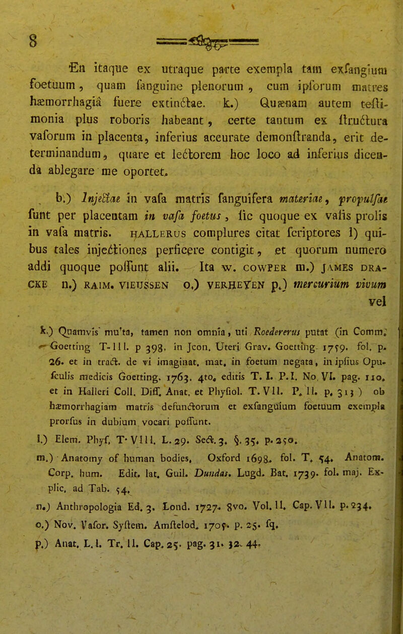 8 En itaque ex utraque parte exempla tam exfangiutti foetuum, quam fanguine pleiiorum , cum ipforum matres fuemorrhagia fuere estindlae. k.) Quaenam autem t«fti- monia plus roboris habeant, certe tautum ex lh:u6lura vaforum in placenta, inferius aceurate deraonftranda, erit de- termiuandum, quare et ledtorem hoc loco ad inferius dicea- da abjegare me oportet, b.) InjiUm in vafa ma,tris fanguifera maurim, jprofutfae funt per placentam in vafa foetus, lic quoque ex valis prolis in vafa matris. hallerus complures citat fcriptores i) qui- bus tales injeiiliones perficere contigit, et quorum numero addi quoque poirunt alii. Ita w. cowper m.) james dra- CKE n.) RAiM. viETjssEN o.) verheTen tmrQurium vivum vel k.) Quamvls' mu'ta, tamen non omnia > utj Roedererus putat (in Comm; Goetting T-111. p 593. in Jcon. Uteri Grav. Goetting. i/fp. fol, p. 26. et in trad. de vi imaginat. mat, in foetum negata, in ipfius Opu- fcuHs medicis Goetting. 1765. ^to, editis T. I. P.I. No. VI. pag. iio, et in Hallcri Coll. Diff. Anat. et Phyfiol. T. VU. P, 11. p. 3ij ) ob hasmorrhagiam matris defunftorum et exfanguium foetuum exempla prorfus in dubium vocari poffunt. i.) Elem. Pliyf, T-VHl. L.29. ScA.g, §,35, p.aso. m.) Anatomy of human bodies, Oxford 1698.. fol- T, ^4, Anatotn. Corp. hum. Edit. lat. Guil. Dundas, Lugd. Bat. 1739. fol. maj. Ex- plic. ad Tab. ^4, n.) Anthropologia Ed. 3. Lond. 1727- 8vo. Vol. 11. Cap. VH. P«234. o.) Nov. Vafor. Syftem. Amftelod. 1709» p. 25. fq,
