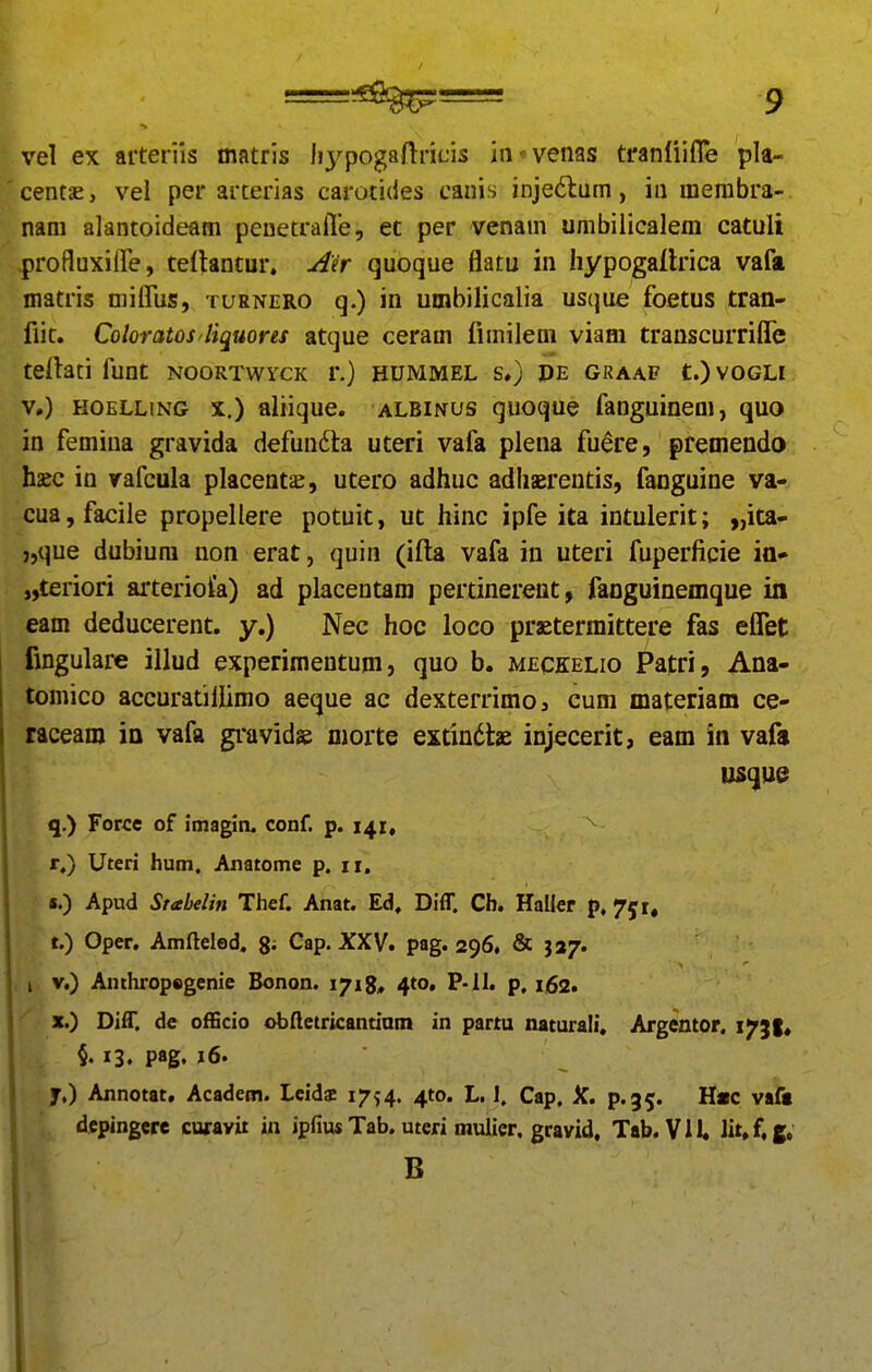 vel ex aiterils matris Iiypogaftricis in^venas tfanfiifle pla- centsE, vei per arterias carotides canis inje6lum, in merabra- am alantoideam peuetraiTe, ec per venam umbilicalem catuli \profluxiire, teltantur» Aer quoque flatu in Iiypogaflrica vafii matris miffus, turnero q.) in umbilicalia usque foetus tran- fiit. Coloratos liquores atque ceram fimilem viam transcurriflfe teftati funt noortwyck r.) hummel s») de graaf t.)voGLi V.) HOELLiNG X.) aliique. albinus quoque fanguinem, quo in femina gravida defunfta uteri vafa plena fuere, pfemendo haec in rafcula placent^, utero adhuc adhserentis, fanguine va- cua,facile propellere potuic, ut hinc ipfe ita intulerit; „ita- j,que dubium non erat, quin (ifta vafa in uteri fuperficie ia* „teriori arterioia) ad placentam pertinerent, fanguinemque in eam deducerent. y.) Nec hoc loco praetermittere fas effet fingulare illud experimentum, quo b. meckelio Patri, Ana- tomicD accuratillimo aeque ac dexterrimoj cum materiam ce- raceam ia vafa gravids morte extindtae injecerit, eam in vafs q.) Force of imagin. conf. p. 141, r.) Uteri hum, Anatome p. 11. «.) Apud Srabelin Thef. Anat. Ed, Diff. Cb. Haller p.^^r. t.) Oper. Amftelod, g- Cap. XXV. pag. 296, & 337. i V.) Anthropegenie Bonon. 1718, 410, P-II. p, 162. X.) Diff. de officio obftctricantiam in partu naturali. Argentor. i^Jt* §. 13. pag. i6' y.) Annotat, Academ. Lcids i^^-^. ^to. L. 1. Cap, jf. p.35. H«c vaft depingere curavit iii ipfius Tab. uteri muiier, gravid, Tab. Vll Iit.f,fi. B