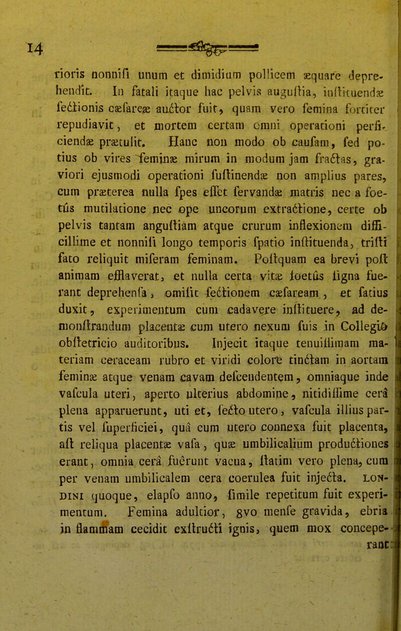 rioris nonnifi unum et dimidiura pollicem aequare depre- hendit. In fatali itaque hac pelvis augulHa, inflituendje fediionis cjefareje audlor fuit, quam vero femina fortitcr repudiavit, et mortem certam omni operationi perfi- ciendae prjetulit. Hanc nou modo ob caufam, fed po- tius ob vires feminse mirum in modum jam fra6las, gra- viori ejusmodi operationi fuflinendse non amplius pares, cum praeterea nulla fpes elTet fervandse matris nec a foe- tiis mutilatione nec ope uncorum extradtione, certe ob pelvis tantam angufliam atque crurum inflexionem diffi- cillime et nonnifi longo temporis fpatio inftituenda, trirti fato reliquit miferam feminam. Poitquam ea brevi pott animam ejSlavcrat, et nulla certa vitse loetus figna fue- rant deprehenfa, omifit fedtionem caefaream , et fatius duxit, experimentum cum cadavere inllituere, ad de- nionfirandum placeuts cum utero nexum fuis in CoIlegi& obfletricio auditoribus. Injecit itaque tenuiiiimam ma- teriam ceraceam rubro et viridi colore tin6hm in aortam femina; atque venam cavam defceudentem, omniaque inde vafcula uteri, aperto ulterius abdomine, nitidillime cera plena apparuerunt, uti et, fe6loutero, vafcula illiuspar- tis vel fuperficiei, qua cum utero connexa fuit placenta, aft reliqua placentae vafa, quae umbilicalium produdliones erant, omnia cera fuerunt vacua, llatim vero plena, cum per venam umbilicalem cera coerulea fuit injedta. lon- DiNi quoque, elapfo anno, fimile repetitum fuit experi- mentum. Femina adulcior, 8vo menfe gravida, ebria jn flamiham cecidit exllrudti ignis, quem mox coucepe- vaoc