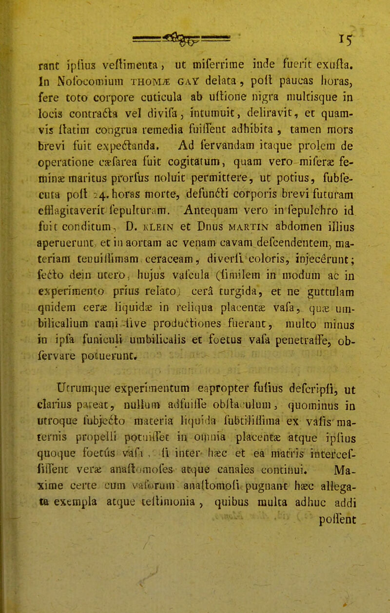 rant ipfius veftimenta > ut mifemrae iude fuerit exufta. In Nofocomium xHOMit gaY delata, poll paucas horas, fere toto corpore cuticula ab ultione nigra niultisque in locis contradla vel divifa, intumuit, deliravit, et quam- vis flatim congrua remedia fuiirent adhibita , tamen mors brevi fuit expedtanda. Ad fervandam itaque prolem de operatione csefarea fuit cogitatum, quam vero miferae fe- ifiinse maritus prorfus noluit permittere, ut potius, fubfe- cuta poft :4.horas morte, defun6H corporis brevifuturam efflagitaverit fepulcursm. Antequam vero in fepulchro id fuit conditum, D. kLein et Dnus martin abdomen illius aperuerunt, et in aortam ac venam cavam defcendentem, ma- teriam teuuillimam ceraceam, diverii coloris, injecerunt; fe6to dein utero, hujus vafcula (limilem in modum ac in experimento prius relato, cera turgida, et ne ^uttulam qnidem cerae liquidae in reli(]ua placent^ vafa, quje um- bilicalium rami -five produdiones fuerant, multo minus in ipfa funiculi umbilicaiis et foetus vafa penetralfe, ob- fervare potuerunt, Ufrum(]ue experimentum eapropter fulius defcripli, ut clarius piueat, DuUum adfuiife obila.:ulum, quominus in utroque fubjc6to materia liquida fubtiJiUima ex vaiis ma- ternis propelli potuilfet in oinnia placentae atque ipiius quoque foetits vafi , li inter haec et ea matfris intercef- iilTent vera: anadijmofes atque canales continui» Ma- xime certe cum varwrum analtomoli pugnant hsec allega- ta exempla acque teiliniouia , quibus multa adhuc addi poifent