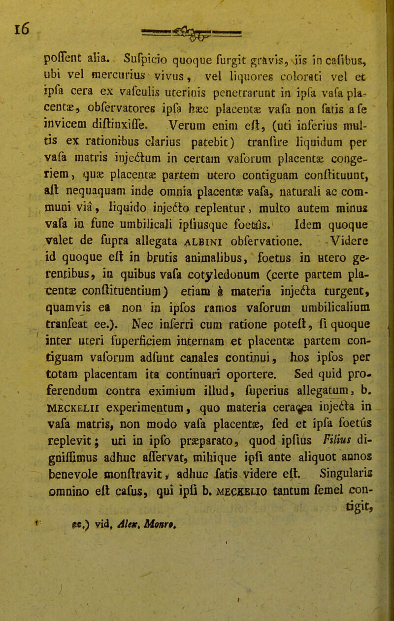poffent alia. Sufpicio quoque furgit grnvis, .jis incafibus, ubi vel mercurius vivus, vel liquores colorati vel et ipfa cera ex vafculis uterinis pcnetrarunt in ipfa vafa pla- centae, obfervatores ipfa haec placentae vafa non fatis afe invicem diftinxifle. Verura enini e(l, (uti inferius mul- ds ex rationibus clarius patebit) tranfire liquidum per vafa matris inje<5tum in certam vaforum placentse conge- riem, qux. placeutae partem utero contiguam conftituunt, ftll nequaquam inde omnia placentjE vafa, naturali ac com- muni via, liquido injedto replentur, multo autem miflus vafa iu fune umbilicali ipiiusque foe(a)s. Idem quoque valet de fupra allegata albini obfervatione. -Videre id quoque el\ in brutis animalibus, foetus in utero ge- rentibus, in quibus vafa eotyledonum (certe partem pla- tentae conftituentium) etiam k materia inje6la turgent, quamvis ea non in ipfos ramos vaforum umbilicalium tranfeat ee.). Nec inferri cum ratione potefl, fi quoque inter uteri fuperficiem internam et placentae partem con- tiguam vaforum adfunt canales continui, hos ipfos per totam placentam ita continuari oportere. Sed quid pro- ferendum contra eximium illud, fuperius allegatum, b, MECKELii experimentum, quo materia cera^j^a injefta in vafa matris, non modo vafa placentas, fed et ipfa foetus replevit; uti in ipfo prasparato, quod ipfius Filius di- gniflimus adhuc afferyat, mihique ipfi ante aliquot annos benevole monftravit * adhuc Xatis videre ett. Singularis oranino eft cafus, qui ipfi b. meckelio tantum femel con- tigit, $e,) vid, AltK, Monr9^