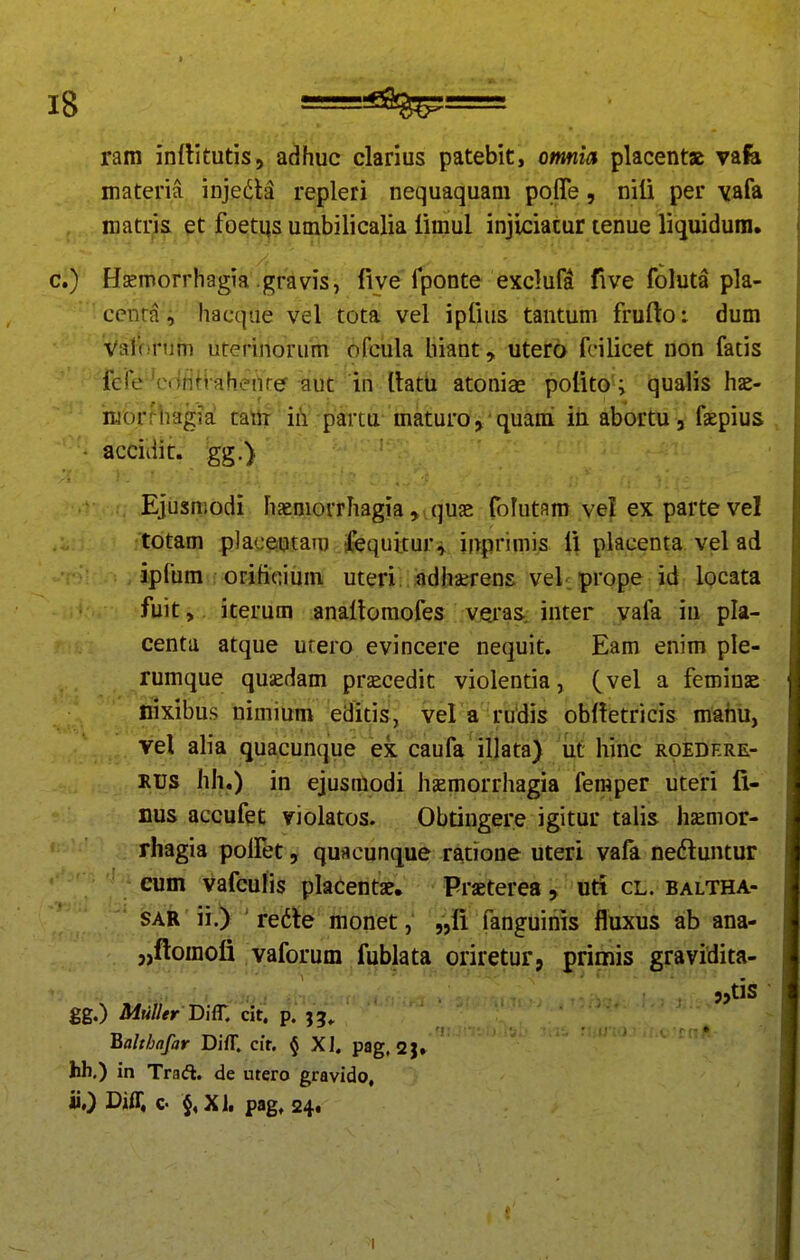 i8 ==^^= ram inditutis, adhuc clarius patebit, omnia placent» vafe materia injedlS repleri nequaquam poflTe, nili per vafa matris et foetus umbilicalia iimul injiciacur tenue liquidum. c.) HEemorrhagia gravis, five fponte exclufa five foluta pla- cenrSj hacque vel tota vel ipfius tantum fruftoi dum Vaforum uterinorum ofcula hiant, utero ft-ilicet non fatis fefe VvihH aheiUe aut in llatli atoniae polito; qualis hae- niorfbagia tatir iiV partu maturo, quani ia abortu, fsepius acciilit. gg.) Ejusmddi haemorrhagia, quae folutam yel ex partevel totam placeotam lequitur^ inprimis fl placenta vel ad ipfura orificium uteri ndhaerens vel: prope id locata fuit, iterum anallomofes veras. inter vafa in pla- centu atque urero evincere nequit. Eam enim ple- rumque quaedam praecedic violentia, (vel a femiuae nixibus nimium editis, vel a rudis obftetricis mahu, vel alia quacunque ex caufa illata) ut hinc roedere- »us hh.) in ejusmodi hsmorrhagia feraper uteri li- nus accufet violatos. Obtingere igitur talis hjemor- rhagia pollet, quacunque ratione uteri vafa ne6tuntur cum vafculis placentae. Praeterea, uti cl. baltha- SAR ii.) ' redle monet, „li fanguinis fluxus ab ana- „ftomofi vaforum fublata oriretur, primis gravidita- 5,tis gg.) MuHer Bifr, cit. p. jg, Balthafar Diff. cir. § XI. pag, 2J. hh.) in Trad. de utero gravido, ii.) Diff, c. $,XJ, pag. 24.