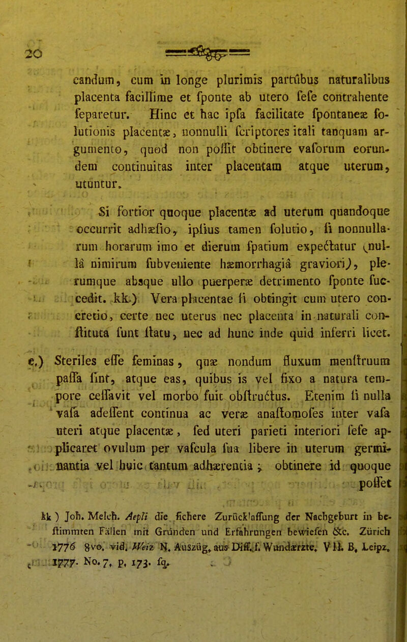 candum, cum in longe plurimis partubus naturalibus placenta faciirime et fponte ab utero fefe contrahente feparetur. Hinc et hac ipfa facilitate fpontaneae fo- lutionis placentae, uonnulli fcriptores itali taoquam ar- gumento, quod non poffit obtinere vaforura eorun- dem continuitas inter placentam atque uterum, utuntur. Si fortior qooque placentae ad uterum quandoque occurrit adhsefio, iplius tamen folutio, fi nonnulla- runi horarum imo et dierum fpatium expe6latur (^nul- f la niniimra fubveiiiente haemorrhagia graviori^, ple- rumque abaque ullo puerperae detrimento fponte fuc- cedit. kL) Vera plncentae li obcingit cum utero coa- i cretio, certe uec uterus nec placeota in naturali con- ftituta funt Ibtu, uec ad hunc inde quid inferri licet. e,) Steriles elTe feminas, qnsE nondura fluxum menltruum palTa lint, atque eas, quibus is vel fixo a natura tem- pore ceiravit vel morbo fuic obflrudlus. Etenim li nulla vaia adeifent continua ac verae anaftomofes iuter vafa uteri atque placentje, fed uteri parieti interiori fefe ap- plicaret ovulum per vafcula fua libere in uterum germi- ,<jij; iiantia :vel.b\jic*f8uitum adhaErentia ^ obtinere id quoque ./ v - . poffet ik ) Joh. Melch. Aepli (lie .fichere Zurrick'nflung dcr NacTigeburt in be- ftimmten Fallen mit Griinden und Erfahrungen bewiefen &c. Ziirich 177^ 8vo. vid. kyeiz Ausziig» aus Diff.;f. Wttn^srzte. V B, Leipz. ^mjii^^y. No. 7, p, 173. {q^