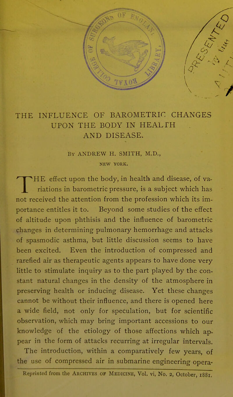 THE INFLUENCE OF BAROMETRIC CHANGES UPON THE BODY IN HEALTH AND DISEASE. By ANDREW H. SMITH, M.D., NEW YORK. HE effect upon the body, in health and disease, of va- X nations in barometric pressure, is a subject which has not received the attention from the profession which its im- portance entitles it to. Beyond some studies of the effect of altitude upon phthisis and the influence of barometric changes in determining pulmonary hemorrhage and attacks of spasmodic asthma, but little discussion seems to have been excited. Even the introduction of compressed and rarefied air as therapeutic agents appears to have done very little to stimulate inquiry as to the part played by the con- stant natural changes in the density of the atmosphere in preserving health or inducing disease. Yet these changes cannot be without their influence, and there is opened here a wide field, not only for speculation, but for scientific observation, which may bring important accessions to our knowledge of the etiology of those affections which ap- pear in the form of attacks recurring at irregular intervals. The introduction, within a comparatively few years, of the use of compressed air in submarine engineering opera-