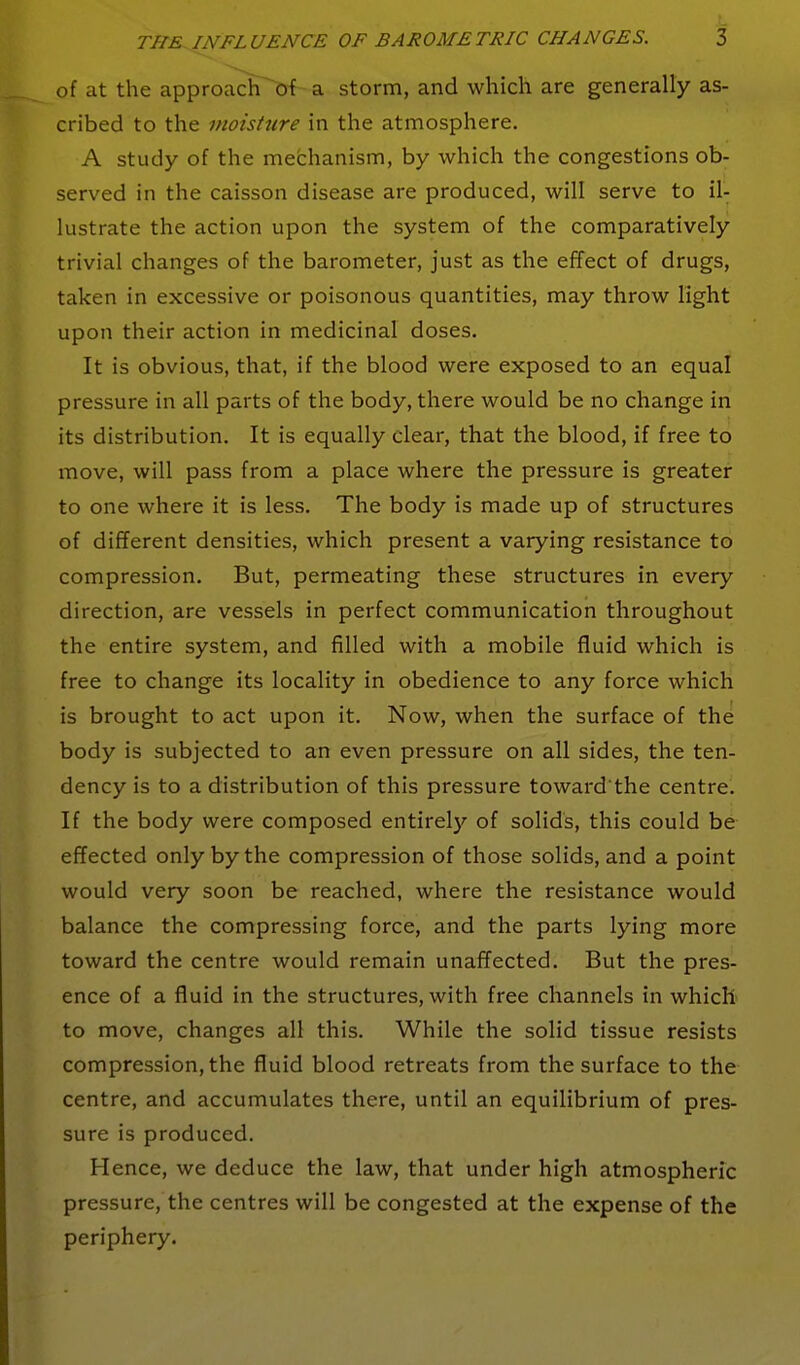 of at the approach^'of a storm, and which are generally as- cribed to the moisture in the atmosphere. A study of the mechanism, by which the congestions ob- served in the caisson disease are produced, will serve to il- lustrate the action upon the system of the comparatively trivial changes of the barometer, just as the effect of drugs, taken in excessive or poisonous quantities, may throw light upon their action in medicinal doses. It is obvious, that, if the blood were exposed to an equal pressure in all parts of the body, there would be no change in its distribution. It is equally clear, that the blood, if free to move, will pass from a place where the pressure is greater to one where it is less. The body is made up of structures of different densities, which present a varying resistance to compression. But, permeating these structures in every direction, are vessels in perfect communication throughout the entire system, and filled with a mobile fluid which is free to change its locality in obedience to any force which is brought to act upon it. Now, when the surface of the body is subjected to an even pressure on all sides, the ten- dency is to a distribution of this pressure toward the centre. If the body were composed entirel}'- of solids, this could be effected only by the compression of those solids, and a point would very soon be reached, where the resistance would balance the compressing force, and the parts lying more toward the centre would remain unaffected. But the pres- ence of a fluid in the structures, with free channels in which' to move, changes all this. While the solid tissue resists compression, the fluid blood retreats from the surface to the centre, and accumulates there, until an equilibrium of pres- sure is produced. Hence, we deduce the law, that under high atmospheric pressure, the centres will be congested at the expense of the periphery.