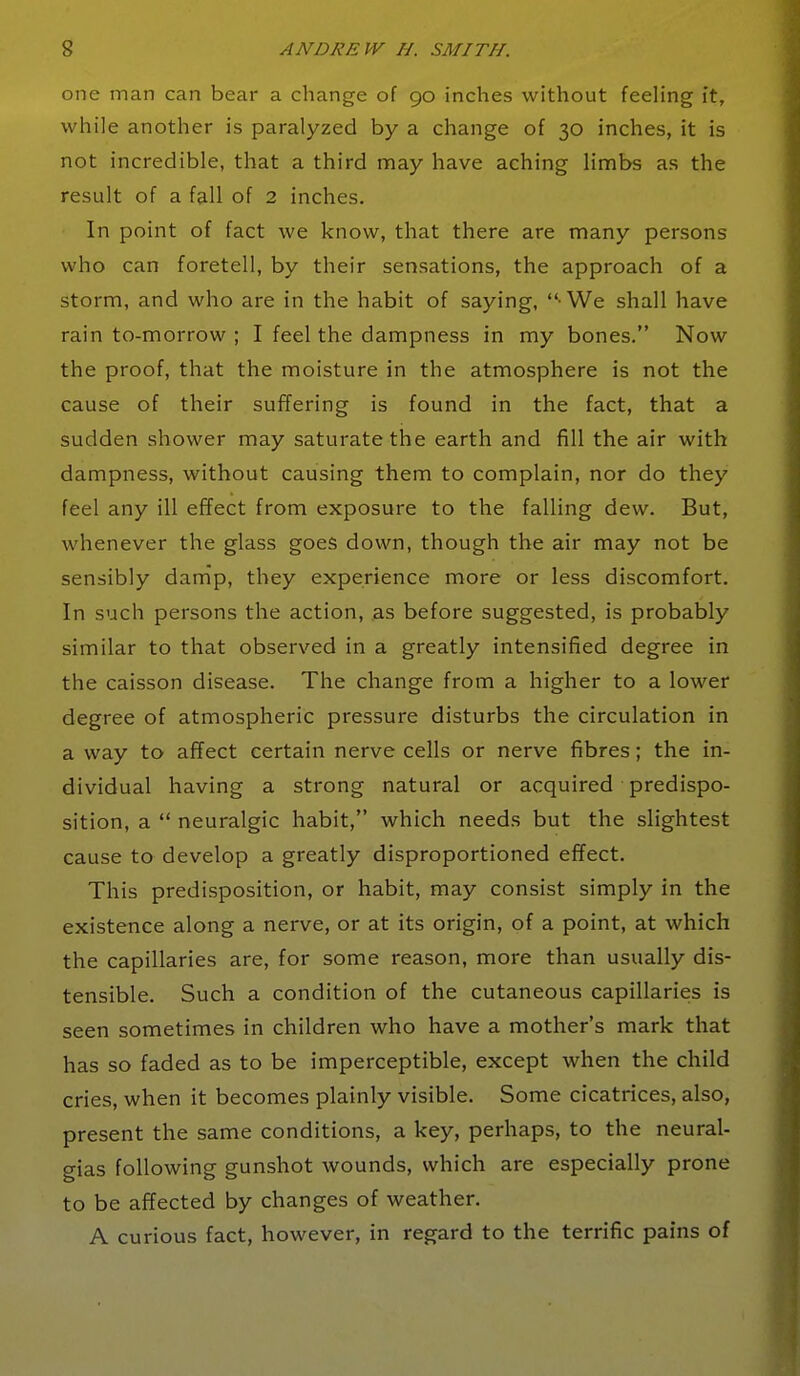 one man can bear a change of go inches without feeling it, while another is paralyzed by a change of 30 inches, it is not incredible, that a third may have aching limbs as the result of a fall of 2 inches. In point of fact we know, that there are many persons who can foretell, by their sensations, the approach of a storm, and who are in the habit of saying,  We shall have rain to-morrow ; I feel the dampness in my bones. Now the proof, that the moisture in the atmosphere is not the cause of their suffering is found in the fact, that a sudden shower may saturate the earth and fill the air with dampness, without causing them to complain, nor do they feel any ill effect from exposure to the falling dew. But, whenever the glass goes down, though the air may not be sensibly danip, they experience more or less discomfort. In such persons the action, as before suggested, is probably similar to that observed in a greatly intensified degree in the caisson disease. The change from a higher to a lower degree of atmospheric pressure disturbs the circulation in a way to affect certain nerve cells or nerve fibres; the in- dividual having a strong natural or acquired predispo- sition, a  neuralgic habit, which needs but the slightest cause to develop a greatly disproportioned effect. This predisposition, or habit, may consist simply in the existence along a nerve, or at its origin, of a point, at which the capillaries are, for some reason, more than usually dis- tensible. Such a condition of the cutaneous capillaries is seen sometimes in children who have a mother's mark that has so faded as to be imperceptible, except when the child cries, when it becomes plainly visible. Some cicatrices, also, present the same conditions, a key, perhaps, to the neural- gias following gunshot wounds, which are especially prone to be affected by changes of weather. A curious fact, however, in regard to the terrific pains of