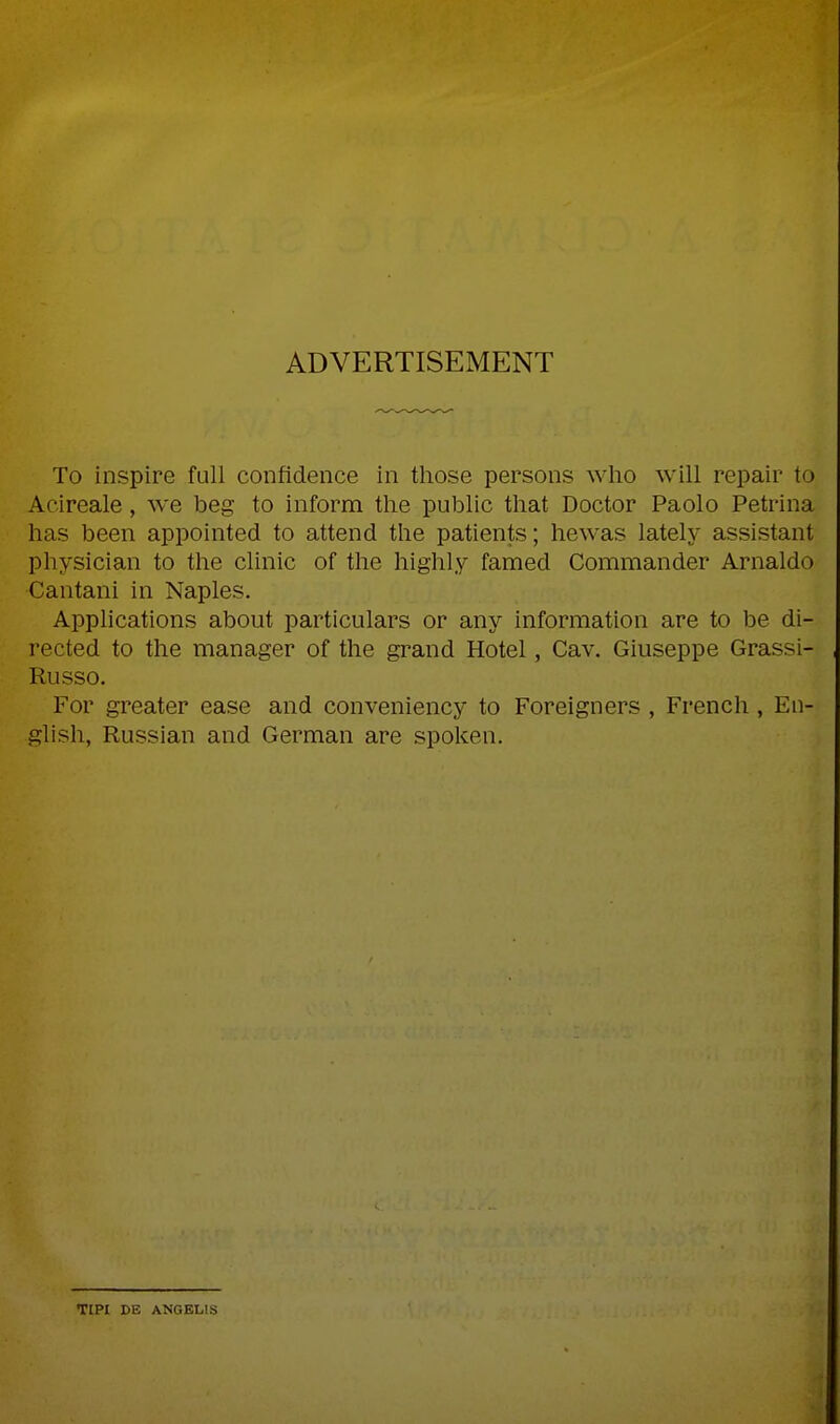 ADVERTISEMENT To inspire full confidence in tliose persons wlio will repair to Acireale, we beg to inform the public that Doctor Paolo Petrina has been appointed to attend the patients; hewas lately assistant physician to the clinic of the highly famed Commander Arnaldo Cantani in Naples. Applications about particulars or any information are to be di- rected to the manager of the grand Hotel, Cav. Giuseppe Grassi- Russo. For greater ease and conveniency to Foreigners , French , En- glish, Russian and German are spoken. TIPI DE ANGELIS