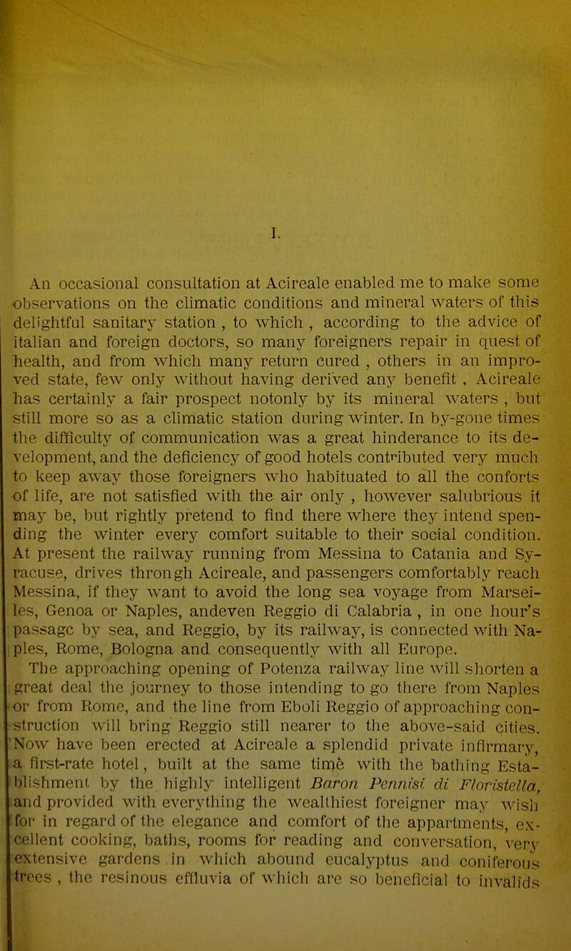 An occasional consultation at Acireale enabled me to make some observations on the climatic conditions and mineral waters of this delightful sanitary station , to which , according to the advice of italian and foreign doctors, so many foreigners repair in quest of health, and from which many return cured , others in an impro- ved state, few only without having derived any benefit , Acireale has certainly a fair prospect notonly by its mineral waters , but still more so as a climatic station during winter. In by-gone times the difficulty of communication was a great hinderance to its de- velopment, and the deficiency of good hotels contnbuted very much to keep away those foreigners Avho habituated to all the conforts of life, are not satisfied with the air only , however salubrious it may be, but rightly pretend to find there where they intend spen- ding the winter every comfort suitable to their social condition. At present the railway running from Messina to Catania and Sy- racuse, drives throngh Acireale, and passengers comfortably reach Messina, if they want to avoid the long sea voyage from Marsei- les, Genoa or Naples, andeven Reggio di Calabria, in one hour's passage by sea, and Reggio, by its railway, is connected with Na- ples, Rome, Bologna and consequently with all Europe. The approaching opening of Potenza railway line will shorten a great deal the journey to those intending to go there from Naples • or from Rome, and the line from Eboli Reggio of approaching con- struction will bring Reggio still nearer to the above-said cities. 'Now have been erected at Acireale a splendid private infirmary, a first-rate hotel, built at the same time with the bathing Esta- blishment, by the highly intelligent Baron Pennisi di Floristella, and provided with everything the wealthiest foreigner may wish for in regard of the elegance and comfort of the appartments, ex- cellent cooking, baths, rooms for reading and conversation, very extensive gardens , in which abound eucalyptus and coniferous trees , the resinous effluvia of which are so beneficial to invalids