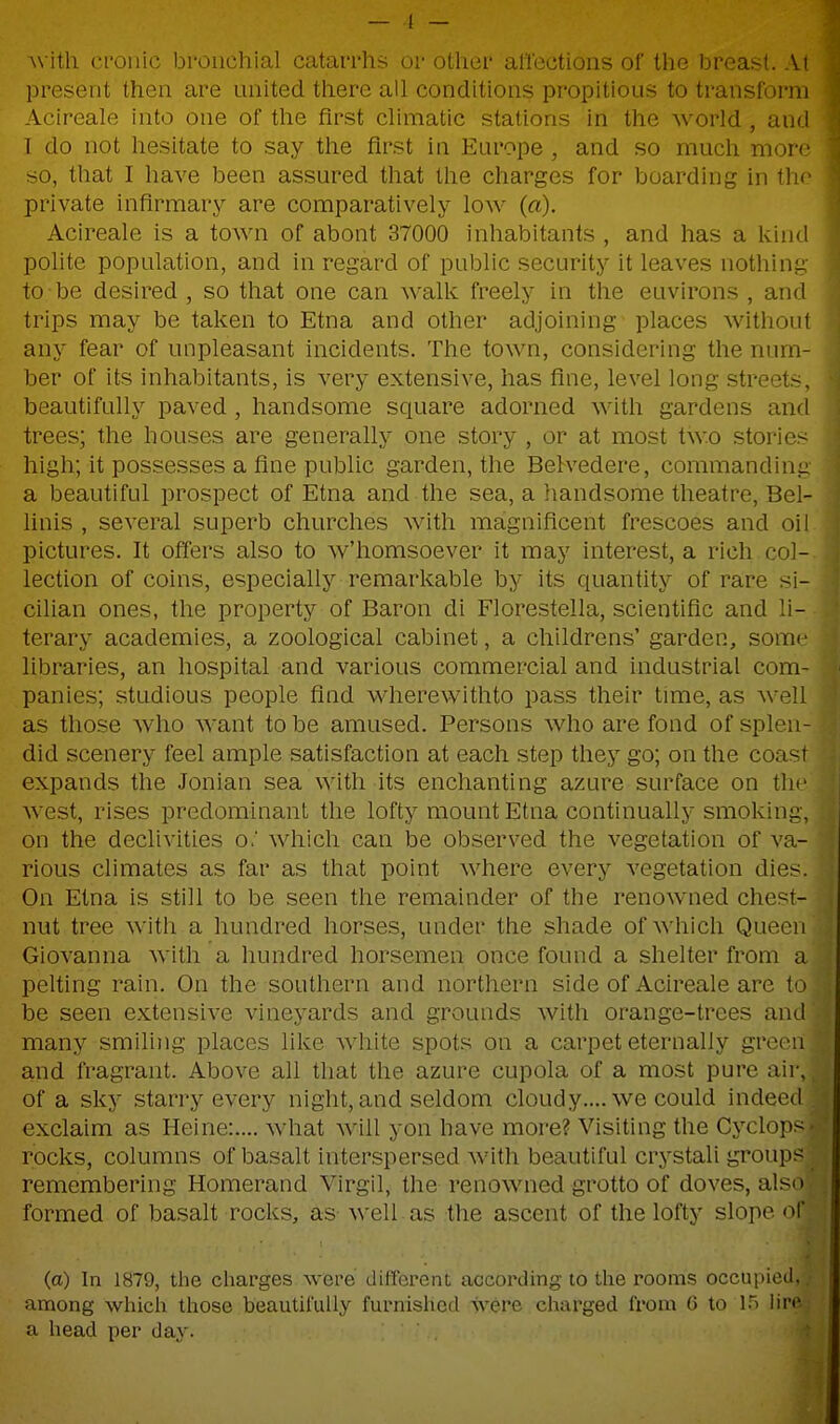 \\ ith cronic bi-oiichial catarrhs or other alTections of the breast. At present then are united there all conditions propitious to transform Acireale into one of the first chmatic stations in the world, and I do not hesitate to say the first in Europe , and so much more so, that I have been assured that the charges for boarding in iho private infirmary are comparatively low (a). Acireale is a town of about 37000 inhabitants , and has a kind polite population, and in regard of public security it leaves nothing to be desired , so that one can walk freely in the environs , and trips may be taken to Etna and other adjoining places without any fear of unpleasant incidents. The town, considering the num- ber of its inhabitants, is very extensive, has fine, level long streets, beautifully paved, handsome square adorned with gardens and trees; the houses are generally one story , or at most two stories high; it possesses a fine public garden, the Belvedere, commanding a beautiful prospect of Etna and the sea, a handsome theatre, Bel- linis , several superb churches with magnificent frescoes and oil pictures. It ofTers also to w'homsoever it may interest, a rich col- lection of coins, especially remarkable by its quantity of rare Si- cilian ones, the property of Baron di Florestella, scientific and li- terary academies, a zoological cabinet, a childrens' garden, some libraries, an hospital and various commercial and industrial com- panies; studious people find wherewithto pass their time, as well as those who Avant to be amused. Persons who are fond of splen- did scenery feel ample satisfaction at each step they go; on the coast expands the Jonian sea with its enchanting azure surface on tlic west, rises predominant the lofty mount Etna continually smoking, on the declivities o.' which can be observed the vegetation of va- rious climates as far as that point where every vegetation dies. On Etna is still to be seen the remainder of the renowned chest- nut tree with a hundred horses, under the shade of which Queen Giovanna with a hundred horsemen once found a shelter from a pelting rain. On the southern and northern side of Acireale are (o be seen extensive vineyards and grounds with orange-trees and many smiling places like Avhite spots on a carpet eternally grecMi and fragrant. Above all that the azure cupola of a most pure aii , of a sky starry every night, and seldom cloudy.... we could indeed exclaim as Heine:.... Avhat Avill yon have more? Visiting the Cyclops rocks, columns of basalt interspersed Avith beautiful crystali groups remembering Homerand Virgil, the renowned grotto of doves, also formed of basalt rocks, as- Avell as the ascent of the lofty slope of (a) In 1879, tlie cliarges Avcre different according to the rooms occupied, among which those beautii'ully furnished Svere charged from 6 to IT) lin' a head per day.