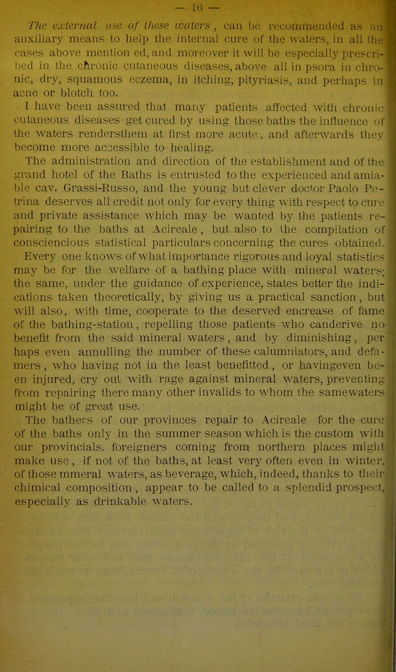 The external use of these waters, can be recommended as auxiliary means to help the internal cure of the waters, in all the cases above mention ed, and moreover it will be especially prescri- bed in the chronic cutaneous diseases, above all in psora in chro- nic, dry, squamous eczema, in itching, pityriasis, and perhaps in acne or blotch too. I have been assured that many patients afiected with chronic cutaneous diseases get cured by using those baths the influence ol' the waters rendersthem at first more acute, and afterwards thoy become more accessible to healing. The administration and direction of the establishment and of the grand hotel of the Baths is entrusted to the experienced and amia- ble cav. Grassi-Russo, and the young but clever doctor Paolo Pe- trina deserves all credit not only for every thing with respect to cure and private assistance which may be wanted by the patients re- pairing to the baths at Acireale, but also to the compilation of consciencious statistical particulars concerning the cures obtained. Every one knows of what importance rigorous and loyal statistics may be for the welfare of a bathing place with mineral waters; the same, under the guidance of experience, states better the indi- cations taken theoretically, by giving us a practical sanction , but will also, with time, cooperate to the deserved encrease of fame of the bathing-station, repelling those patients who canderive no benefit from the said mineral waters, and by diminishing, per haps even annulling the number of these calumniators, and defa- mers, who having not in the least benefitted, or havingeven be- en injured, cry out with rage against mineral waters, preventing from repairing there many other invalids to whom the samewaters might be of great use. The bathers of our provinces repair to Acireale for the cure of the baths only in the summer season which is the custom witli our provincials, foreigners coming from northern places miglit make use, if not of the baths, at least very often even in winter, of those mmeral waters, as beverage, which, indeed, thanks to their chimical composition, appear to be called to a splendid prospci f, especially as drinkable waters.