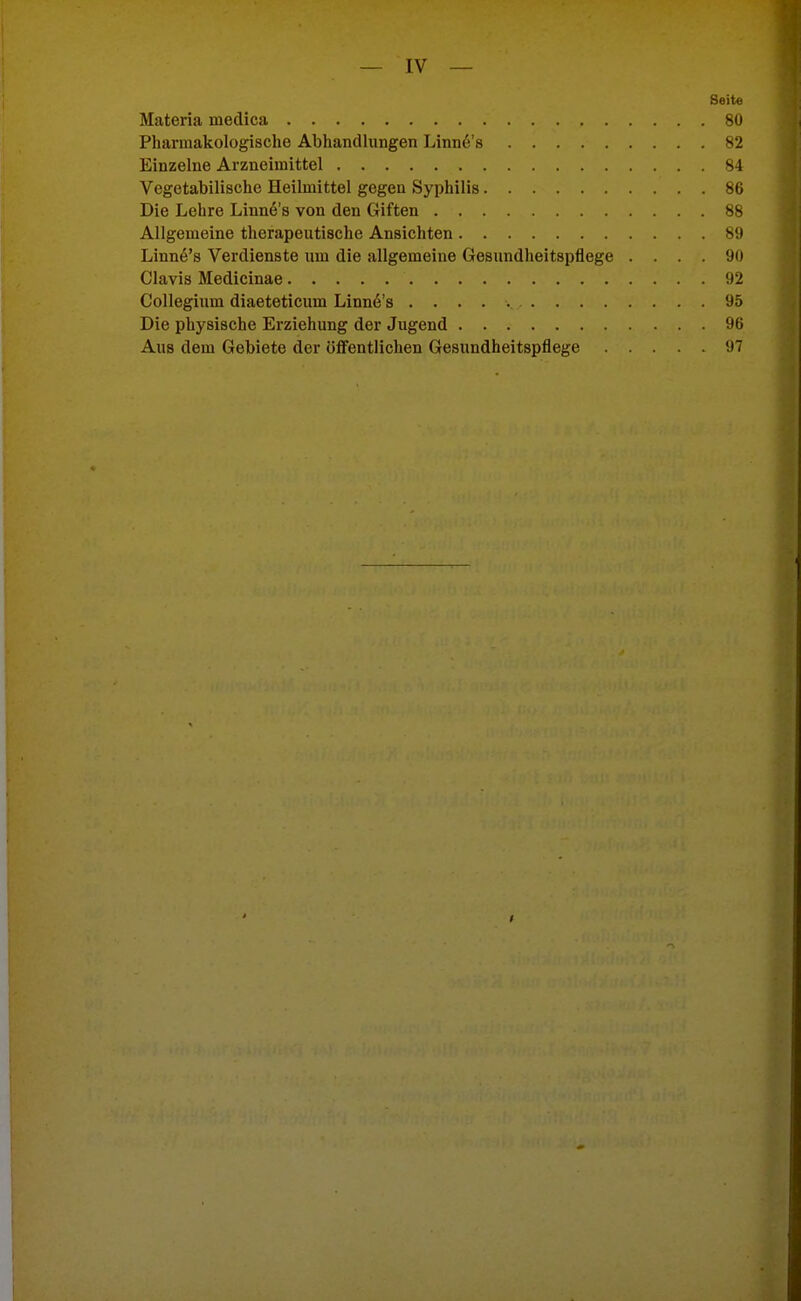 Seite Materia medica 80 Pharmakologische Abhandlungen Linn^'s 82 Einzelne Arzneimittel 84 Vegetabilische Heilmittel gegen Syphilis 86 Die Lehre Linn6's von den Giften 88 Allgemeine therapeutische Ansichten 89 Linn^'s Verdienste um die allgemeine Gesundheitspflege .... 90 Clavis Medicinae 92 Collegium diaeteticum Linne's 95 Die physische Erziehung der Jugend 96 Aus dem Gebiete der öfifentlichen Gesundheitspflege 97