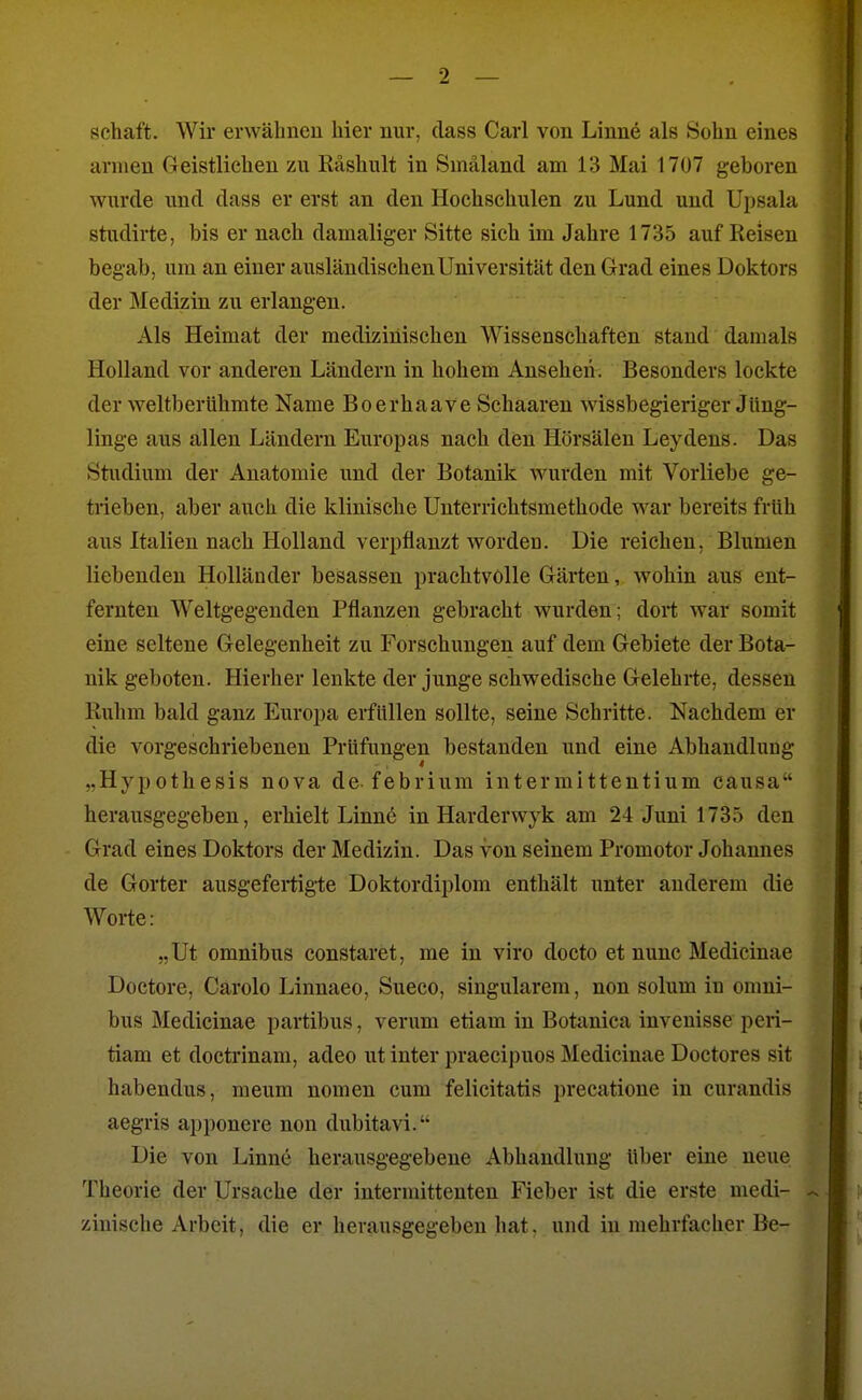 Schaft. Wir erwähnen hier nur, dass Carl von Linne als Sohn eines armen Greistlichen zu Räshult in Smäland am 13 Mai 1707 geboren wurde und dass er erst an den Hochschulen zu Lund und Upsala studirte, bis er nach damaliger Sitte sich im Jahre 1735 auf Reisen begab, um an einer ausländischen Universität den Grad eines Doktors der Medizin zu erlangen. Als Heimat der medizinischen Wissenschaften stand damals Holland vor anderen Ländern in hohem Ansehen. Besonders lockte der weltberühmte Name Boerhaave Schaaren wissbegieriger Jüng- linge aus allen Ländern Europas nach den Hörsälen Leydens. Das Studium der Anatomie und der Botanik wurden mit Vorliebe ge- trieben, aber auch die klinische Unterrichtsmethode war bereits früh aus Italien nach Holland verpflanzt worden. Die reichen, Blumen liebenden Holländer besassen prachtvolle Gärten, wohin aus ent- fernten Weltgegenden Pflanzen gebracht wurden; dort war somit eine seltene Gelegenheit zu Forschungen auf dem Gebiete der Bota- nik geboten. Hierher lenkte der junge schwedische Gelehrte, dessen Ruhm bald ganz Europa erfüllen sollte, seine Schritte. Nachdem er die vorgeschriebenen Prüfungen bestanden und eine Abhandlung „Hypothesis nova de febrium intermittentium causa herausgegeben, erhielt Linnö in Harderwyk am 24 Juni 1735 den Grad eines Doktors der Medizin. Das von seinem Promotor Johannes de Gorter ausgefeiügte Doktordiplom enthält unter anderem die Worte: „Ut Omnibus constaret, me in viro docto et nunc Medicinae Doctore, Carolo Linnaeo, Sueco, singularem, non solum in Omni- bus Medicinae partibus, verum etiam in Botanica invenisse peri- tiam et doctrinam, adeo ut inter praecipuos Medicinae Doctores sit habendus, meum nomen cum felicitatis precatione in curandis aegris apponere non dubitavi. Die von Linne herausgegebene Abhandlung über eine neue Theorie der Ursache der intermittenten Fieber ist die erste medi- zinische Arbeit, die er herausgegeben hat. und in mehrfacher Be-