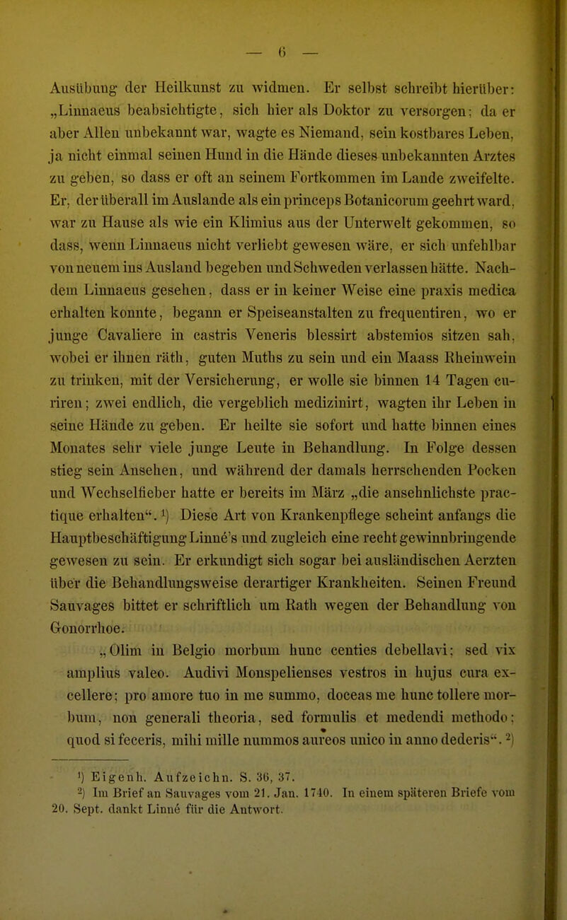 — () — Ausübung der Heilkunst zu widmen. Er selbst schreibt hierüber: „Linuaeus beabsichtigte, sich hier als Doktor zu versorgen; da er aber Allen unbekannt war, wagte es Niemand, sein kostbares Leben, ja nicht einmal seinen Hund in die Hände dieses unbekannten Arztes zu geben, so dass er oft an seinem Fortkommen im Lande zweifelte. Er. der überall im Auslande als ein princeps Botanicorum geehrt ward, war zu Hause als wie ein Klimius aus der Unterwelt gekommen, so dass, wenn Liunaeus nicht verliebt gewesen wäre, er sich unfehlbar von neuem ins Ausland begeben und Schweden verlassen hätte. Nach- dem Linnaeus gesehen, dass er in keiner Weise eine praxis medica erhalten konnte, begann er Speiseanstalten zu frequentiren, wo er junge Cavaliere in castris Veneris blessirt abstemios sitzen sah, wobei er ihnen räth, guten Muths zu sein und ein Maass Rheinwein zu trinken, mit der Versicherung, er wolle sie binnen 14 Tagen cu- riren; zwei endlich, die vergeblich medizinirt, wagten ihr Leben in seiue Hände zu geben. Er heilte sie sofort und hatte binnen eines Monates sehr viele junge Leute in Behandlung. In Folge dessen stieg sein Ansehen, und während der damals herrschenden Pocken und Wechselfieber hatte er bereits im März „die ansehnlichste prac- tique erhalten, Diese Art von Krankenpflege scheint anfangs die Hauptbeschäftigung Linne's und zugleich eine recht gewinnbringende gewesen zu sein. Er erkundigt sich sogar bei ausländischen Aerzten über die Behandlungsweise derartiger Krankheiten. Seinen Freund Sauvages bittet er schriftlich um Rath wegen der Behandlung von Gonorrhoe. „Olim in Belgio morbum hunc centies debellavi: sed vix amplius valeo. Audivi Monspelienses vestros in hujus cura ex- cellere; pro amore tuo in me summo, doceas me hunc tollere mor- bum, non generali theoria, sed formulis et medeudi methodo; quod si feceris, mihi mille nummos aureos unico in anno dederis. ^l 1) Eigenh. Aufzeichn. S. 36, 37. -) Im Brief an Sauvages vom 21. Jan. 1740. In einem späteren Briefe vom