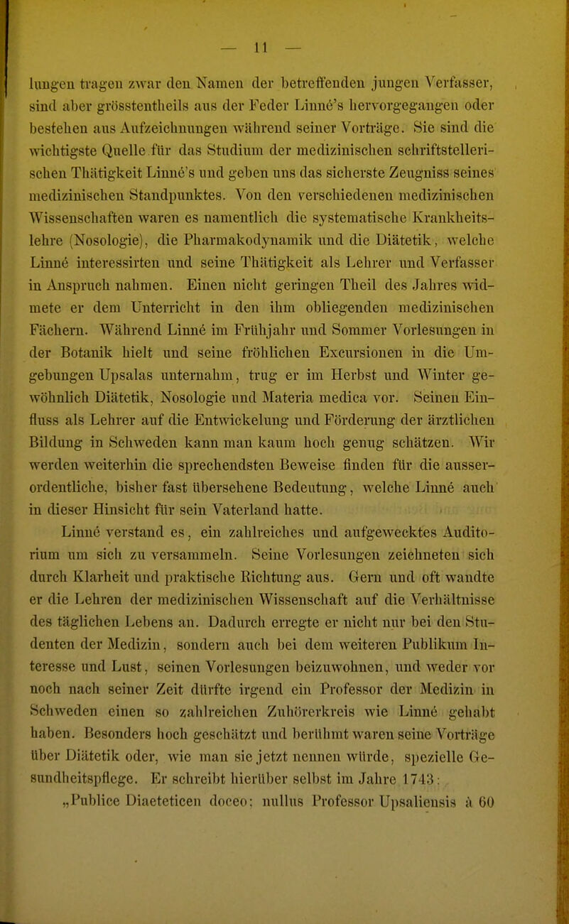 lungeu tragen zwar den Namen der betreffenden jungen Verfasser, sind aber grösstentheils aus der Feder Linne's hervorgegangen oder bestehen aus Aufzeichnungen während seiner Vorträge. Sie sind die wichtigste Quelle für das Studium der medizinischen schriftstelleri- schen Thätigkeit Linne's und geben uns das sicherste Zeugniss seines medizinischen Standpunktes. Von den verschiedenen medizinischen Wissenscliaften waren es namentlich die systematische Krankheits- lehre (Nosologie), die Pharmakodynamik und die Diätetik, welche Linne interessirten und seine Thätigkeit als Lehrer und Verfasser in Anspruch nahmen. Einen nicht geringen Theil des Jahres wid- mete er dem Unterricht in den ihm obliegenden medizinischen Fächern. Während Linne im Frühjahr imd Sommer Vorlesungen in der Botanik hielt und seine fröhlichen Excursionen in die Um- gebungen Upsalas unternahm, trug er im Herbst und Winter ge- wöhnlich Diätetik, Nosologie und Materia medica vor. Seinen Ein- fluss als Lehrer auf die Entwickelung und Förderung der ärztlichen Bildung in Schweden kann man kaum hoch genug schätzen. Wir werden weiterhin die sprechendsten Beweise finden für die ausser- ordentliche, bisher fast übersehene Bedeutung, welche Linne auch in dieser Hinsicht für sein Vaterland hatte. Linne verstand es, ein zahlreiches und aufgewecktes Audito- rium um sich zu versammeln. Seine Vorlesungen zeichneten sich durch Klarheit und praktische Richtung aus. Gern und oft wandte er die Lehren der medizinischen Wissenschaft auf die Verhältnisse des täglichen Lebens an. Dadurch erregte er nicht nur bei den Stu- denten der Medizin, sondern auch bei dem weiteren Publikum In- teresse und Lust, seinen Vorlesungen beizuwohnen, und weder vor noch nach seiner Zeit dürfte irgend ein Professor der Medizin in Schweden einen so zahlreichen Zuhörerkreis wie Linne gehabt haben. Besonders hoch geschätzt und berühmt waren seine Vorträge Uber Diätetik oder, wie man sie jetzt nennen würde, spezielle Ge- sundheitspflege. Er schreibt hierüber selbst im Jahre 1743: „Publice Diaeteticen doceo: nullus Professor Upsalieusis ä 60