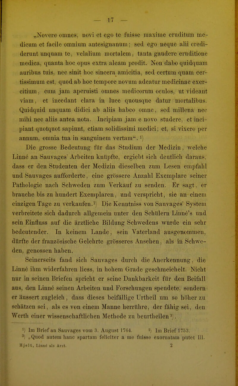 „Novere omnes, novi et ego te fuisse maxime eruclitum mer dicum et facile omnium antesiguanum; sed ego neqiie alii credi- deruut imquam te. velalium mortalem, tauta gaudeve eruditioue medica, quanta hoc opus extra aleam prodit. Nou dabo quidquam auribus tiüs, nee sinit hoc sincera amicitia, sed certum quam cer- tissimum est, quod ab hoc tempore novum adeatur medicinae exer- citium, cum jam aperuisti omnes medicorum oculos, ut videant viam, et incedaut clara in luce quousque datur mortalibus. Quidquid unquam didici ab aliis habeo omne, sed millena nec mihi nec aliis antea nota. Incipiam jam e novo studere, et inci- piant quotquot sapiunt, etiam solidissimi medici; et, si vixero per annum, omnia tua in sanguinem vertam. i) Die grosse Bedeutung für das Studium der Medizin, welche Linne an Sauvages' Arbeiten knüpfte, ergiebt sich deutlich daraus, dass er den Studenten der Medizin dieselben zum Lesen empfahl und Sauvages aufforderte, eine grössere Anzahl Exemplare seiner Pathologie nach Schweden zum Verkauf zu senden. Er sagt, er brauche bis zu hundert Exemplaren, und verspricht, sie an einem einzigen Tage zu verkaufen.Die Kenntniss von Sauvages' System verbreitete sich dadurch allgemein unter den Schülern Linne's und sein Einfluss auf die ärztliche Bildung Schwedens wurde ein sehr bedeutender. In keinem Lande, sein Vaterland ausgenommen, dürfte der französische Gelehrte grösseres Ausehen, als in Schwe- den, genossen haben. Seinerseits fand sich Sauvages durch die Anerkennung. die Linn6 ihm widerfahren Hess, in hohem Grade geschmeichelt. Nicht nur in seinen Briefen spricht er seine Dankbarkeit für den Beifall aus, den Linne seineu Arbeiten und Forschungen spendete, sondern er äussert zugleich, dass dieses beifällige Urtheil um so höher zu schätzen sei, als es von einem Manne herrühre, der fähig sei, den Werth einer wissenschaftlichen Methode zu beurtheilen . ') Im Brief an Sauvages vom 3. August 17G4. -j Im Brief 1751). ^) „Quod autem lianc spartam foliciter a me fuisso exoruatam putet Hl. Hjelt, Linnö als Arzt. 2