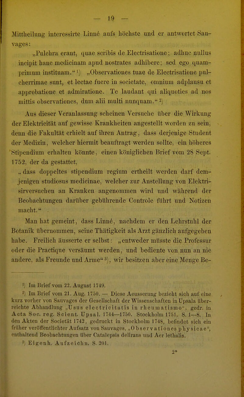 Mittheilimg interessirte Linn6 aufs, höcliste und er antwortet Sau- vages : „Pulclira erant, quae sciubis de Electrisatione; adhuc nullus ineipit hanc medicinam apud nostrates adliibere; sed ego quam- primiim instituam.„Observationes tuae de Electrisatione pul- cherrimae sunt, et lectae fuere in societate, omnium adplausu et approbatione et admiratione. Te laudant qui aliquoties ad nos mittis observationes, dum alii multi nunquam.^) Aus dieser Veranlassung scheinen Versuche Uber die Wirkung der Elektricität auf gewisse Krankheiten angestellt worden zu sein, denn die Fakultät erhielt auf ihren Antrag, dass derjenige Student der Medizin, welcher hiermit beauftragt werden sollte, ein höheres Stipendium erhalten könnte, einen königlichen Brief vom 28 Sept. 1752, der da gestattet, .. dass doppeltes Stipendium regium ertheilt werden darf dem- jenigen Studiosus medicinae, welcher zur Anstellung von Elektri- sirversuchen an Kranken angenommen wird und während der Beobachtungen darüber gebührende Controle führt und Notizen macht. - Man hat gemeint, dass Linne, nachdem er den Lehrstuhl der Botanik übernommen, seine Thätigkeit als Arzt gänzlich aufgegeben habe. Freilich äusserte er selbst: „entweder müsste die Professur oder die Practique versäumt werden, und bediente von nun an nie andere, als Freunde und Arme 3), wir besitzen aber eine Menge Be- )) Im Brief vom 22. August 1749. 2) Im Brief vom 21. Aug. 1750. — Diese Aeusserung bezieht sich auf eine kurz vorher von Sunvages der Gesellschaft der Wissenschaften in Upsala über- reichte Abhandlung „Usus clectricitatis in rheumatismo, gedr. in Acta Soc. reg. Scient. Upsal. 1744—1750. Stockholm 1751. S. 1—8. In den Akten der Societiit 1742, gedruckt in Stockholm 1748, befindet sich ein früher veröffentlichter Aufsatz von Sauvages, „Observationes physicae, enthaltend Beobachtungen Uber Catalepsis delirans und Aer lethalis. 3) Eigenh. Aufzeichn. S. 201. 2*