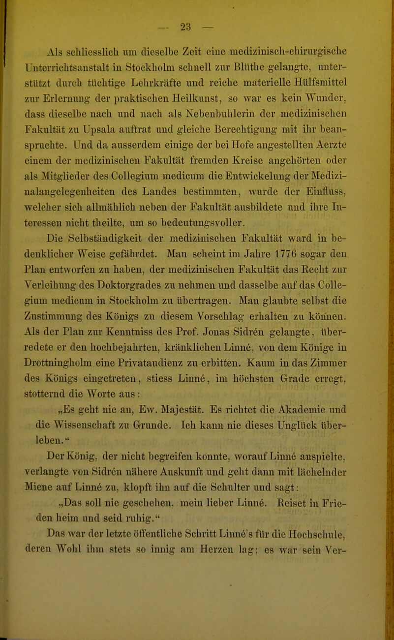 Als schliesslich um dieselbe Zeit eine medizinisch-chirurgische Uuterrichtsuustalt in Stockholm schnell zur BlUthe gelaugte, unter- stützt durch tüchtige Lehrkräfte und reiche materielle Hülfsmittel zur Erlerming der praktischen Heilkunst, so war es kein Wunder, dass dieselbe nach und nach als Nebenbuhlerin der medizinischen Fakultät zu Upsala auftrat und gleiche Berechtigung mit ihr bean- spruchte. Und da ausserdem einige der bei Hofe angestellten Aerzte einem der medizinischen Fakultät fremden Kreise angehörten oder als Mitglieder des Collegium medicum die Entmckeluug der Medizi- nalangelegenheitcn des Landes bestimmten, wurde der Einfluss, welcher sich allmählich neben der Fakultät ausbildete und ihre In- teressen nicht theilte, um so bedeutungsvoller. Die Selbständigkeit der medizinischen Fakultät ward in be- denklicher Weise gefährdet. Man scheint im Jahre 1776 sogar den Plan entworfen zu haben, der medizinischen Fakultät das Recht zur Verleihung des Doktorgrades zu nehmen und dasselbe auf das CoUe- gium medicum in Stockholm zu übertragen. Man glaubte selbst die Zustimmung des Königs zu diesem Vorschlag erhalten zu körinen. Als der Plan zur Kenntniss des Prof. Jonas Sidren gelangte, über- redete er den hochbejahrten, kränklichen Linne, von dem Könige in Drottningholm eine Privataudienz zu erbitten. Kaum in das Zimmer des Königs eingetreten, stiess Linne, im höchsten Grade erregt, stotternd die Worte aus : „Es geht nie an, Ew. Majestät. Es richtet die Akademie und die Wissenschaft zu Grunde. Ich kann nie dieses Unglück über- leben. Der König, der nicht begreifen konnte, worauf Linne anspielte, verlangte von Sidren nähere Auskunft und geht dann mit lächelnder Miene auf Linne zu, klopft ihn auf die Schulter und sagt: „Das soll nie geschehen, mein lieber Linne. Reiset in Frie- den heim und seid ruhig. Das war der letzte öffentliche Schritt Linne's für die Hochschule, deren Wohl ihm stets so innig am Herzen lag: es war sein Ver-
