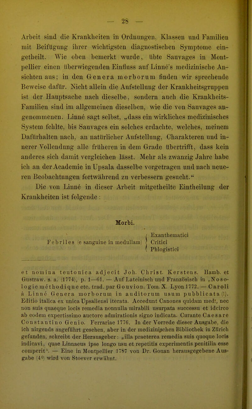 Arbeit sind die Krankheiten in Ordnungen, Klassen und Familien mit Beifügung' ihrer wichtigsten diagnostischen Symptome ein- getheilt. Wie oben bemerkt wurde, übte Sauvages in Mont- pellier einen überwiegenden Einfluss auf Linne's medizinische An- sichten aus; in den Grenera morborum finden wir sprechende Beweise dafür. Nicht allein die Aufstellung der Krankheitsgruppen ist der Hauptsache nach dieselbe, sondern auch die Krankheits- Familien sind im allgemeinen dieselben, wie die von Sauvages an- genommenen. Linne sagt selbst, „dass ein wirkliches medizinisches System fehlte, bis Sauvages ein solches erdachte, welches, meinem Dafürhalten nach, an natürlicher Aufstellung, Charakteren und in- nerer Vollendung alle früheren in dem Grade übertrifft, dass kein anderes sich damit vergleichen lässt. Mehr als zwanzig Jahre habe ich an der Academie in Upsala dasselbe vorgetragen und nach neue- ren Beobachtungen fortwährend zu verbessern gesucht. Die von Linn6 in dieser Arbeit mitgetheilte Eintheilung der Krankheiten ist folgende: et nomina teutonica adjecit Joh. Christ. Kerstens. Hamb, et Gnstraw. 3. a. (1774), p. 1—61. — Auf Lateinisch und Französisch in „Noso- logie raethodique etc. trad. par Gouvion. Tom. X. Lyon 1772. — Caroli ä Linne Genera morborum in auditorum usura pubblicata (!). Editio italica ex unica Upsaliensi iterata. Accedunt Canones quidam med!, nec non suis quaeque locis remedia nonnulla niirabili usurpata successu et idcirco ab eodem expertissimo auctore admirationis signo indicata. Curante Caesare Constantino Genio. Ferrariae 1776. In der Vorrede dieser Ausgabe, die ich nirgends angeführt gesehen, aber in der mediziui^ßchen Bibliothek in Zürich gefunden, schreibt der Herausgeber: „illa praeterea remedia suis quoque locis indicavi, quae Linnaeus ipse longo usu et repetitis experimentis penitilia esse comperit. — Eine in Montpellier 1787 von Dr. Gouan herausgegebene Aus- gabe (40) wird von Stoever erwähnt. Morbi. Exanthematici Febriles (e sanguine in medullam)
