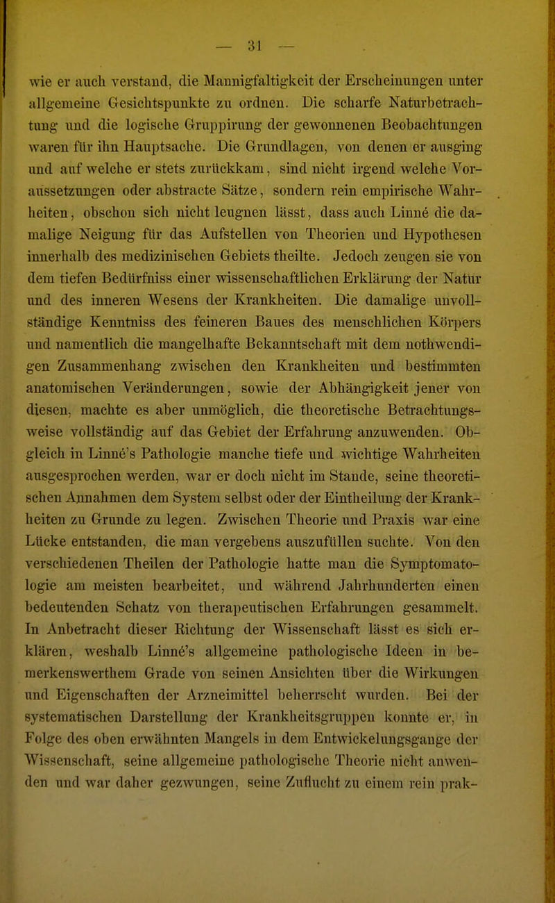 wie er auch verstand, die Maunigfaltig-keit der Erscheinungen unter allgemeine Gesichtspunkte zu ordnen. Die scharfe Naturbetrach- tung und die logische Gruppirung der gewonnenen Beobachtungen waren für ihn Hauptsache. Die Grundlagen, von denen er ausging und auf welche er stets zurückkam, sind nicht irgend welche Vor- aussetzungen oder abstracte Sätze, sondern rein empirische Wahr- heiten , obschon sich nicht leugnen lässt, dass auch Linne die da- malige Neigung für das Aufstellen von Theorien und Hypothesen innerhalb des medizinischen Gebiets theilte. Jedoch zeugen sie von dem tiefen Bedürfniss einer wissenschaftlichen Erklärung der Natür und des inneren Wesens der Krankheiten. Die damalige unvoll- ständige Kenntniss des feineren Baues des menschlichen Körpers und namentlich die mangelhafte Bekanntschaft mit dem nothwendi- gen Zusammenhang zwischen den Krankheiten und bestimmten anatomischen Veränderungen, sowie der Abhängigkeit jener von diesen, machte es aber unmöglich, die theoretische Beti-achtungs- Aveise vollständig auf das Gebiet der Erfahrung anzuwenden. Ob- gleich in Linne's Pathologie manche tiefe und wichtige Wahrheiten ausgesprochen werden, war er doch nicht im Stande, seine theoreti- schen Annahmen dem System selbst oder der Eintheilung der Krank- heiten zu Grunde zu legen. Zwischen Theorie und Praxis war eine Lücke entstanden, die man vergebens auszufüllen suchte. Von den verschiedenen Theilen der Pathologie hatte man die Symptomato- logie am meisten bearbeitet, und während Jahrhunderten einen bedeutenden Schatz von therapeutischen Erfahrungen gesammelt. In Anbetracht dieser Richtung der Wissenschaft lässt es sich er- klären, weshalb Linne's allgemeine pathologische Ideen in be- raerkenswerthem Grade von seinen Ansichten über die Wirkungen und Eigenschaften der Arzneimittel beherrscht wurden. Bei der systematischen Darstellung der Krankheit8grui)pen konnte er, in Folge des oben erwähnten Mangels in dem Entwiekelungsgange der Wissenschaft, seine allgemeine pathologische Theorie nicht anwen- den und war daher gezwungen, seine Zufluclit zu einem rein prak-