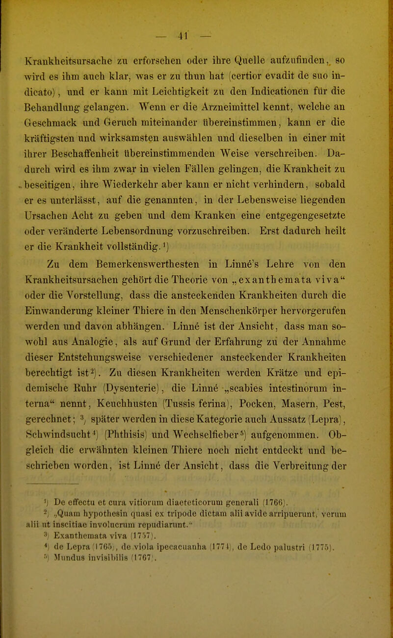 Krankheitsursache zu erforschen oder ihre Quelle aufzufinden,, so wird es ihm auch klar, was er zu thun hat (certior evadit de suo in- dicato), nnd er kann mit Leichtigkeit zu den Indicationen für die Behandlung gelangen. Wenn er die Arzneimittel kennt, welche an Geschmack und Geruch miteinander tibereinstimmen, kann er die kräftigsten und wirksamsten auswählen und dieselben in einer mit ihrer Beschaffenheit Ubereinstimmenden Weise verschreiben. Da- durch wird es ihm zwar in vielen Fällen gelingen, die Krankheit zu .. beseitigen, ihre Wiederkehr aber kann er nicht verhindern, sobald er es unterlässt, auf die genannten, in der Lebensweise liegenden Ursachen Acht zu geben und dem Kranken eine entgegengesetzte oder veränderte Lebensordnung vorzuschreiben. Erst dadurch heilt er die Krankheit vollständig.') Zu dem Bemerkenswerthesten in Linne's Lehre von den Krankheitsursachen gehört die Theorie von „exanthemata viva oder die Vorstellung, dass die ansteckenden Krankheiten durch die Einwanderung kleiner Thiere in den Menschenkörper hervorgerufen werden nnd davon abhängen. Linne ist der Ansicht, dass man so- wohl aus Analogie, als auf Grund der Erfahrung zii der Annahme dieser Entstehungsweise verschiedener ansteckender Krankheiten berechtigt ist 2). Zu diesen Krankheiten werden Krätze und epi- demische Ruhr (Dysenterie), die Linnö „Scabies intestinorum in- teiTia nennt, Keuchhusten (Tussis ferina), Pocken, Masern, Pest, gerechnet; später werden in diese Kategorie auch Aussatz (Lepra), Schwindsucht ') (Phthisis) und Wechselfieber •^) aufgenommen. Ob- gleich die envähnten kleinen Thiere noch nicht entdeckt und be- schrieben worden, ist Linne der Ansicht, dass die Verbreitung der ij De cffectu et cura vitiorura diaeteticoruni generali (1766). 2, .,Quain hypothesin fjuasi ex tripode dictam alii avide arripuerunt, verum alii nt inscitiae involncrum repudianint.'' 3) Exanthemata viva (1757). de Lepra 'I76.i;, de viola ipecaciianha (177 Ij, de Ledo palustri (1775). Miindus invisibilia (1707,'.