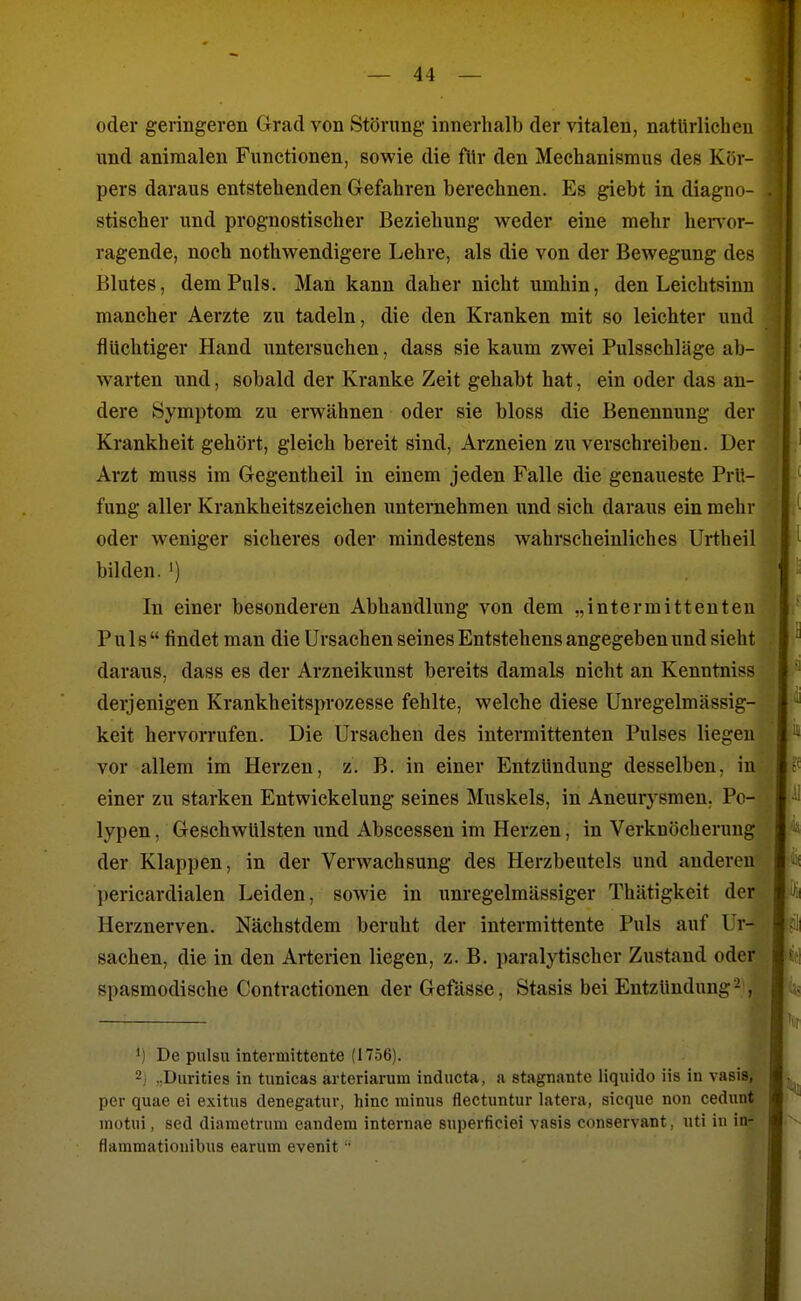 oder geringeren Grad von Störung innerhalb der vitalen, natürlichen und animalen Functionen, sowie die fllr den Mechanismus des Kör- pers daraus entstehenden Gefahren berechnen. Es giebt in diagno- stischer und prognostischer Beziehung weder eine mehr heiTor- ragende, noch nothwendigere Lehre, als die von der Bewegung des Blutes, dem Puls. Man kann daher nicht umhin, den Leichtsinn mancher Aerzte zu tadeln, die den Kranken mit so leichter und flüchtiger Hand untersuchen, dass sie kaum zwei Pulsschläge ab- warten nnd, sobald der Kranke Zeit gehabt hat, ein oder das an- dere Symptom zu erwähnen oder sie bloss die Benennung der Krankheit gehört, gleich bereit sind, Arzneien zu verschreiben. Der Arzt muss im Gegentheil in einem jeden Falle die genaueste Prü- fung aller Krankheitszeichen imternehmen und sich daraus ein mehr oder Aveniger sicheres oder mindestens wahrscheinliches Urtheil bilden. ') In einer besonderen Abhandlung von dem „intermittenteu Puls findet man die Ursachen seines Entstehens angegeben und sieht daraus, dass es der Arzneikunst bereits damals nicht an Kenntniss derjenigen Krankheitsprozesse fehlte, welche diese Unregelmässig- keit hervorrufen. Die Ursachen des intermittenteu Pulses liegeu vor allem im Herzen, z. B. in einer Entzündung desselben, in einer zu starken Entwickelung seines Muskels, in Aneurysmen. Po- lypen , Geschwülsten und Abscessen im Herzen, in Verknöcherung der Klappen, in der Verwachsung des Herzbeutels und anderen pericardialen Leiden, sowie in unregelmässiger Thätigkeit der Herznerven. Nächstdem beruht der intermittente Puls auf Ur- sachen, die in den Arterien liegen, z. B. paralytischer Zustand oder spasmodische Contractionen der Gefässe, Stasis bei Entzündung^, 1) De pulsu intermittente (1756). 2; ..Durities in tunicas arteriarum inducta, a stagnante liquldo iis in vasis, per quae ei exitus denegatur, hinc minus flectuntur latera, sicque non cedimt motni, sed diamctrum eandem internae superficiei vasis conservant, uti in in- fiammationibus earum evenit