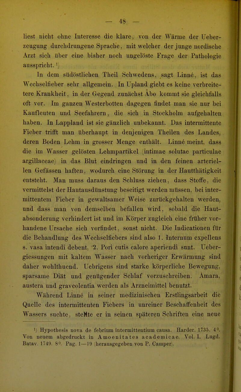 liest nicht ohne Interesse die klare, von der Wärme der Ueber- zeugung durchdrungene Sprache, mit welcher der junge nordische Arzt sich über eine bisher noch ungelöste Frage der Pathologie ausspricht. •) In dem südöstlichen Theil Schwedens, sagt Linne, ist das Wechselfieber sehr allgemein.. In Upland giebt es keine verbreite- o tere Krankheit, in der Gegend zunächst Abo kommt sie gleichfalls oft vor. Im ganzen Westerbotten dagegen findet man sie nur bei Kaufleuten und Seefahrern, die sich in Stockholm aufgehalten haben. In Lappland ist sie gänzlich unbekannt. Das intermittente Fieber trifft man überhaupt in denjenigen Theilen des Landes, deren Boden Lehm in grosser Menge enthält. Linne meint, dass die im Wasser gelösten Lehmpartikel (intimae solutae particulae argillaceae) in das Blut eindringen und in den feinen arteriel- len Gefässen haften, wodurch eine Störung in der Hautthätigkeit entsteht. Man muss daraus den Schluss ziehen, dass Stoffe, die vermittelst der Hautausdünstung beseitigt werden müssen, bei inter- mittentem Fieber in gewaltsamer Weise zurückgehalten werden, und dass man von demselben befallen wird, sobald die Haut- absonderung verhindert ist und im Körper zugleich eine früher vor- handene Ursache sich vorfindet, sonst nicht. Die Indicationen für die Behandlung des Wechselfiebers sind also 1. Internum expellens s. vasa intendi debent, 2. Pori cutis calore aperiendi sunt. Ueber- giessungen mit kaltem Wasser nach vorheriger Erwärmung sind daher wohlthuend. Uebrigeus sind starke körperliche Bewegung, sparsame Diät und genügender Schlaf vorzuschreiben. Amara, austera und graveolentia werden als Arzneimittel benutzt. Während Linn6 in seiner medizinischen Erstlingsarbeit die Quelle des intermittenten Fiebers in unreiner Beschaffenheit des Wassers suchte, steMte er in seinen späteren Schriften eine neue ') Hypothesis nova de febrium intermitteutium causa. Härder. 1735. 40. Von neuem abgedruckt in Amoenitates academicae. Vol. I. Lugd. Batav. 1749. 8». Pag. 1 —19 (herausgegeben von P. Camper;.