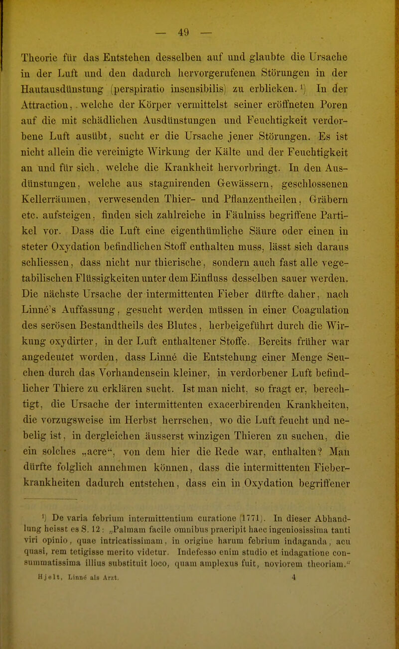 Theorie für das Entstehen desselben auf und glaubte die Ursache in der Luft und den dadurch hervorgerufenen Störungen in der HaiitausdUnstuug (perspiratio iusensibilis) zu erblicken, i) In der Attraction,. welche der Körper vermittelst seiner eröifneten Poren auf die mit schädlichen Ausdunstungen und Feuchtigkeit verdor- bene Luft ausübt, sucht er die Ursache jener Störungen. Es ist nicht allein die vereinigte Wirkung der Kälte und der Feuchtigkeit an und für sich, welche die Krankheit hervorbringt. In den Aus- dünstungen, welche aus staguirenden Gewässern, geschlossenen Kellerräumen, verwesenden Thier- und Pflanzentheilen, Gräbern etc. aufsteigen, finden sich zahlreiche in Fäulniss begriffene Parti- kel vor. Dass die Luft eine eigenthümliche Säure oder einen in steter Oxydation befindlichen Stoff enthalten muss, lässt sich daraus schliessen, dass nicht nur thierische, sondern auch fast alle vege- tabilischen Flüssigkeiten unter dem Einfluss desselben sauer werden. Die nächste Ursache der intermittenten Fieber dürfte daher, nach Linne's Auffassung, gesucht werden müssen in einer Coagulation des serösen Bestandtheils des Blutes, herbeigeführt durch die Wir- kung oxydirter, in der Luft enthaltener Stoffe. Bereits früher war angedeutet worden, dass Linne die Entstehung einer Menge Seu- chen durch das Vorhandensein kleiner, in verdorbener Luft befind- licher Thiere zu erklären sucht. Ist man nicht, so fragt er, berech- tigt, die Ursache der intermittenten exacerbirenden Krankheiten, die vorzugsweise im Herbst herrschen, wo die Luft feucht und ne- belig ist, in dergleichen äusserst winzigen Thieren zu suchen, die ein solches ..acre, von dem hier die Rede war, enthalten? Mau dürfte folglich annehmen können, dass die intermittenten Fieber- krankheiten dadurch entstehen, dass ein in Oxydation begriffener ') De varia febrium interinittentium curatione (1771). In dieser Abhand- lung heiast es S. 12: „Palinara facile omnibus praeripit haeo ingeniosissinia tanti viri opinio, quae intricatissiinani, in origiue hanim febrimn indaganda, acu quasi, rem tetigisse merito videtur. Indefesso enim studio et iudagatione con- summatissima iliius substituit loco, quam amplexus fuit, noviorem tlieoriam. H j elt, Linn« als Arzt. 4