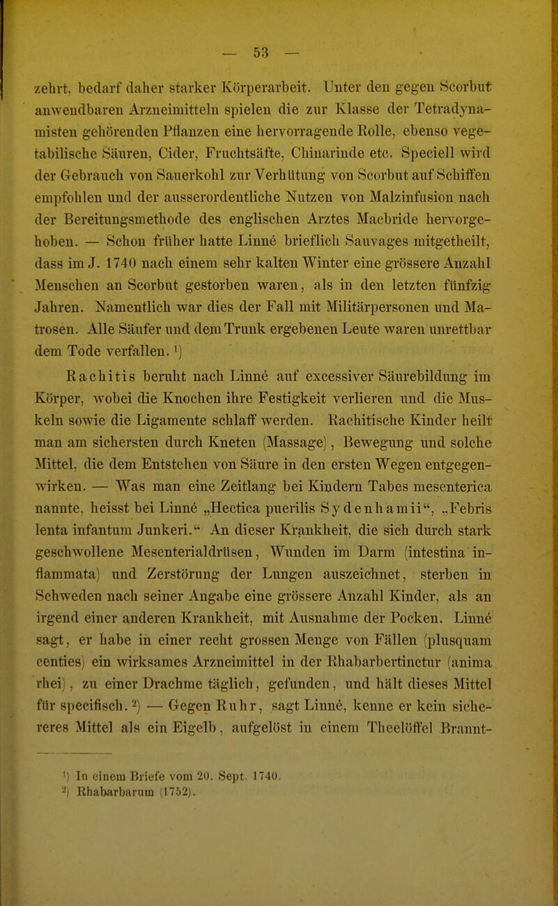zehrt, bedarf daher starker Körperarbeit. Unter den gegen Scorbut anwendbaren Arzneimitteln spielen die zur Klasse der Tetradyna- misten gehörenden Pflanzen eine hervorragende Rolle, ebenso vege- tabilische Säuren, Cider, Fruchtsäfte, Chinarinde etc. Speciell wird der Gebrauch von Sauerkohl zur Verhütung von Scorbut auf Schiffen empfohlen und der ausserordentliche Nutzen von Malzinfusion nach der Bereitungsraethode des englischen Arztes Macbride hervorge- hoben. — Schon früher hatte Linne brieflich Sauvages niitgetheilt, dass im J. 1740 nach einem sebr kalten Winter eine grössere Anzahl Menschen an Scorbut gestorben waren, als in den letzten fünfzig Jahren. Namentlich war dies der Fall mit Militärpersonen und Ma- trosen. Alle Säufer und dem Trunk ergebenen Leute waren unrettbar dem Tode verfallen.') Rachitis beruht nach Linne auf excessiver Säurebildung im Körper, Avobei die Knochen ihre Festigkeit verlieren und die Mus- keln sowie die Ligamente schlaff werden. Rachitische Kinder heilt man am sichersten durch Kneten (Massage), Bewegung und solche Mittel, die dem Entstehen von Säure in den ersten Wegen entgegen- wirken. — Was man eine Zeitlang bei Kindern Tabes mesenterica nannte, heisst bei Linne „Hectica puerilis Sy denhamii, ..Febris lenta infantum Junkeri. An dieser Krankheit, die sich durch stark geschwollene Mesenterialdrüsen, Wunden im Darm (intestina in- flammata) und Zerstörung der Lungen auszeichnet, sterben in Schweden nach seiner Angabe eine grössere Anzahl Kinder, als an irgend einer anderen Krankheit, mit Ausnahme der Pocken. Linne sagt, er habe in einer recht grossen Menge von Fällen (plusquam centies) ein wirksames Arzneimittel in der Rhabarbertinctur (aniraa rhei), zu einer Drachme täglich, gefunden, und hält dieses Mittel für specifisch. 2) — Gegen Ruhr, sagt Linne, kenne er kein siche- reres Mittel als ein Eigelb, aufgelöst in einem Theelöffel Brannt- ') In einem Briefe vom 20. Sept. 1740. 2) Rhabarbarnm (1752).