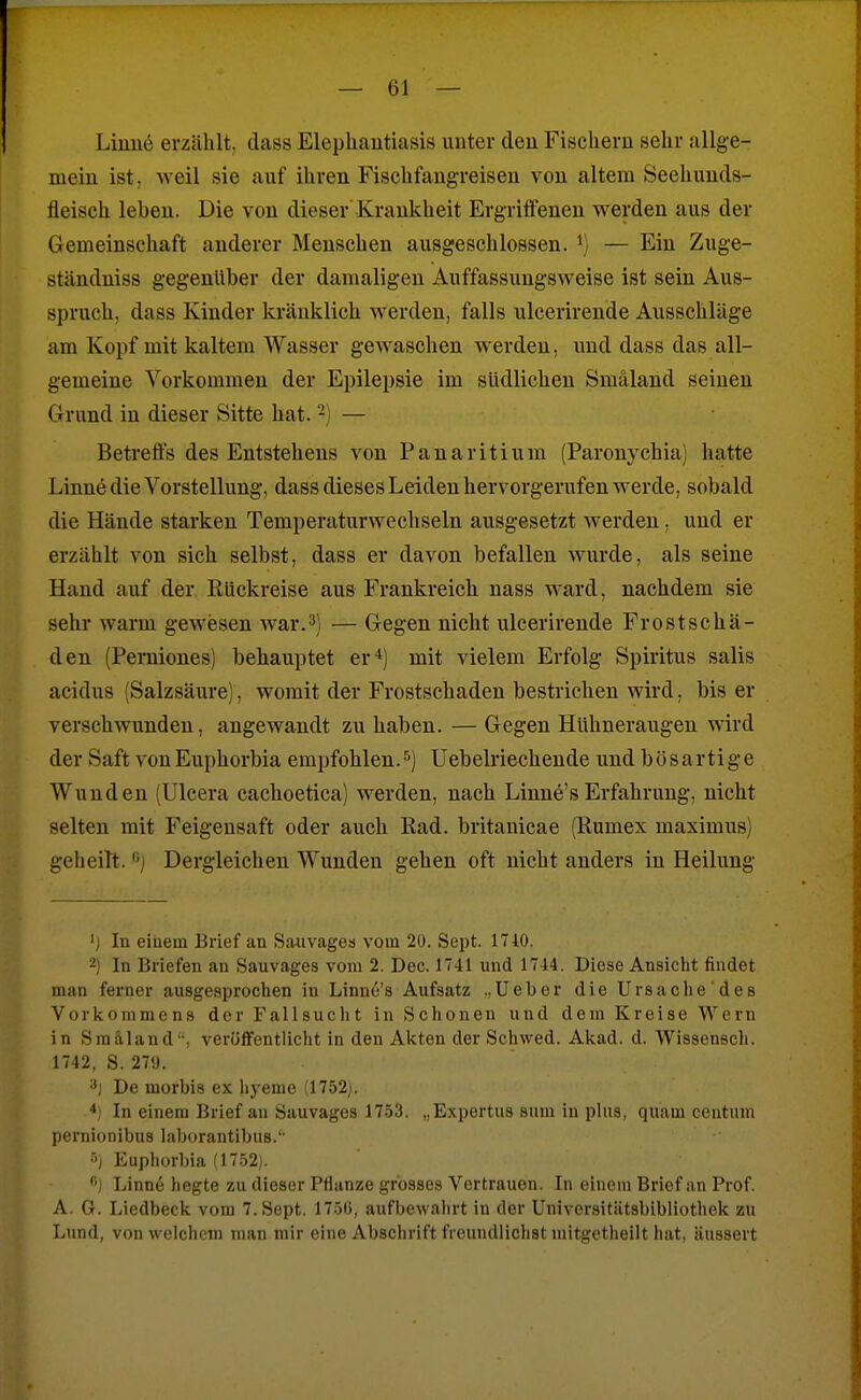 Linuö erzählt, dass Elephantiasis unter den Fischern sehr allge- mein ist, >Yeil sie auf ihren Fischfangreisen von altem Seehunds- fleisch leben. Die von dieser Krankheit Ergriffenen werden aus der Gemeinschaft anderer Menschen ausgeschlossen. ^) — Ein Zuge- ständniss gegenüber der damaligen Auffassungsweise ist sein Aus- spruch, dass Kinder kränklich werden, falls ulcerirende Ausschläge am Kopf mit kaltem Wasser gewaschen werden, und dass das all- gemeine Vorkommen der Epilepsie im südlichen Smäland seinen Grund in dieser Sitte hat. -) — Betreffs des Entstehens von Panaritium (Paronychia) hatte Linne die Vorstellung, dass dieses Leiden hervorgerufen werde, sobald die Hände starken Temperaturwechseln ausgesetzt werden, und er erzählt von sich selbst, dass er davon befallen wurde, als seine Hand auf der Kückreise aus Frankreich nass ward, nachdem sie sehr warm gewesen war.3) — Gegen nicht ulcerirende Frostschä- den (Perniones) behauptet er'i) mit vielem Erfolg Spiritus salis acidus (Salzsäure), womit der Frostschaden bestrichen wird. bis er verschwunden, angewandt zu haben. — Gegen Hühneraugen wird der Saft vonEuphorbia empfohlen.^) Uebelriechende und bösartige Wunden (Ulcera cachoetica) werden, nach Linne'sErfahrung, nicht selten mit Feigensaft oder auch Rad. britanicae (Rumex maximus) geheilt. Dergleichen Wunden gehen oft nicht anders in Heilung ij In eiuem Brief an Sauvages vom 20. Sept. 1710. -j In Briefen an Sauvages vom 2. Dec. 1741 und 1744. Diese Ansicht findet man fex-ner ausgesprochen in Linnu's Aufsatz ..lieber die Ursache des Vorkommens der Fallsucht in Schonen und dem Kreise Wern in Sm&land, veröffentlicht in den Akten der Schwed. Akad. d. Wissenech. 1742, S. 27». >*) De morbis ex Iiyeme (1752j. *) In einem Brief an Sauvages 1753. „Expertus sum in plus, quam centum pernionibus laborantibns.'- •■') Euphorbia (17.52). Linne hegte zu dieser Pflanze grosses Vertrauen. In einem Brief an Prof. A. G. Liedbeck vom 7. Sept. 17.50, aufbewahrt in der Universitätsbibliothek zu Lund, von welchem man mir eine Abschrift freundlichst mitgctheilt hat, äussert