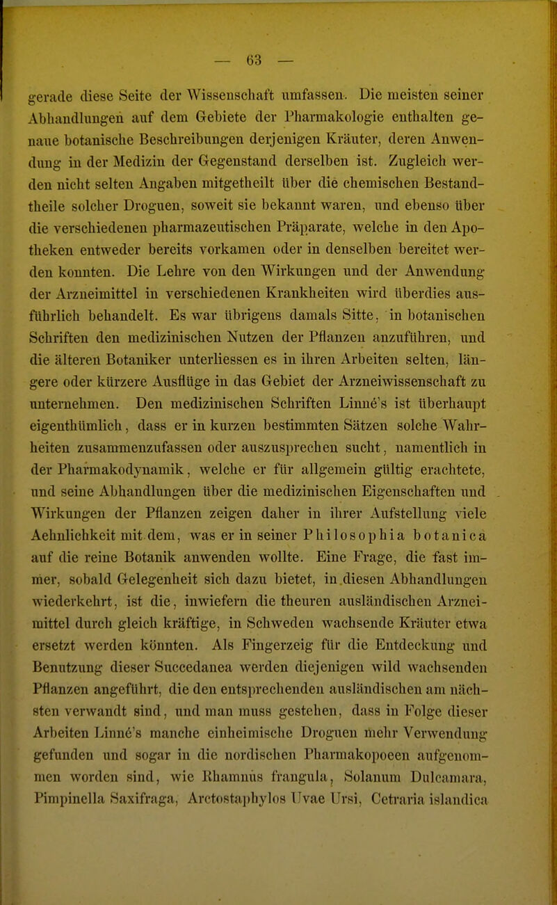 gerade diese Seite der Wissenschaft umfassen. Die meisten seiner Abhandlungen auf dem Gebiete der Pharmakologie enthalten ge- naue botanische Beschreibungen derjenigen Kräuter, deren Anwen- dung in der Medizin der Gegenstand derselben ist. Zugleich wer- den nicht selten Angaben mitgetheilt über die chemischen Bestand- theile solcher Droguen, soweit sie bekannt waren, und ebenso Uber die verschiedenen pharmazeutischen Präparate, welche in den Apo- theken entweder bereits vorkamen oder in denselben bereitet wer- den konnten. Die Lehre von den Wirkungen und der Anwendung der Arzneimittel in verschiedenen Krankheiten wird überdies aus- führlich behandelt. Es war übrigens damals Sitte, in botanischen Schriften den medizinischen Nutzen der Pflanzen anzuführen, und die älteren Botaniker unterliessen es in ihren Arbeiten selten, län- gere oder kürzere Ausflüge in das Gebiet der Arzneiwissenschaft zu unternehmen. Den medizinischen Schriften Linne's ist überhaupt eigenthümlich, dass er in kurzen bestimmten Sätzen solche Wahr- heiten zusammenzufassen oder auszusprechen sucht, namentlich in der Pharmakodynamik, welche er für allgemein gültig erachtete, und seine Abhandlungen über die medizinischen Eigenschaften und Wirkungen der Pflanzen zeigen daher in ihrer Aufstellung viele Aehnlichkeit mit dem, was er in seiner Philosophia botanica auf die reine Botanik anwenden wollte. Eine Frage, die fast im- mer, sobald Gelegenheit sich dazu bietet, in diesen Abhandlungen wiederkehrt, ist die, inwiefern die theuren ausländischen Arznei- mittel durch gleich kräftige, in Schweden wachsende Kräuter etwa ersetzt werden könnten. Als Fingerzeig für die Entdeckung und Benutzung dieser Succedanea werden diejenigen wild wachsenden Pflanzen angeführt, die den entsprechenden ausländischen am näch- sten verwandt sind, und man muss gestehen, dass in Folge dieser Arbeiten Linne's manche einheimische Droguen mehr Verwendung gefunden und sogar in die nordischen Pharmakopoeen aufgenom- men worden sind, wie Khamnüs franguhi, Solanum Dulcaniara, Pimpinella Saxifraga, Arcto8tai)hylos Ilvae Ursi, Ceti'aria islandica