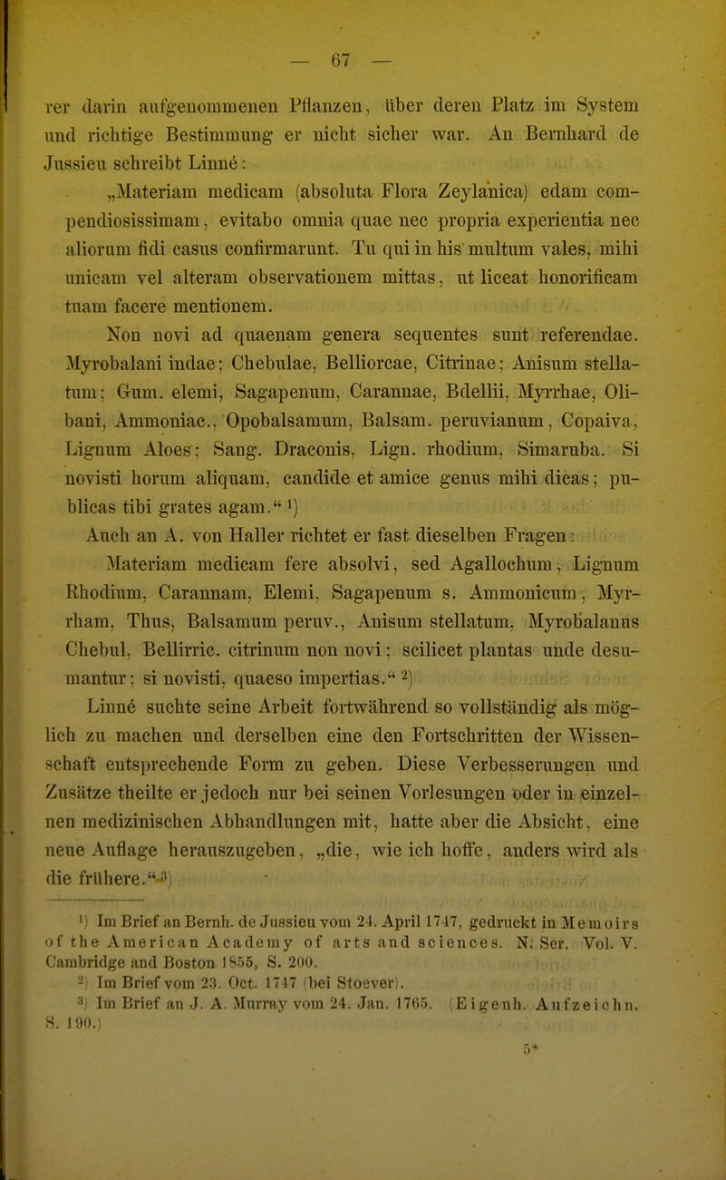 rer darin aufgeuommenen Püauzen, über deren Platz im System und richtige Bestimmung er nicht sicher war. An Bernhard de Jussieu schreibt Linne: „Materiam raedicam (absoluta Flora Zeylanica) edam com- pendiosissimam, evitabo omnia quae nec propria experientia nec aliorum fidi casus confirmarnnt. Tu qui in his multrim vales, mihi unicam vel alteram observationem mittas, ut liceat honorificam tuara facere mentionem. Non novi ad quaenam genera sequentes sunt referendae. Myrobalani indae; Chebulae, Belliorcae, Citrinae; Anisum stella- tum; Gum. elemi, Sagapenum, Carannae, Bdellii, Myi-rhae, Oli- bani, Ammoniac, Opobalsamum, Balsam, penivianum, Copaiva, Lignum Aloes: Sang. Draconis, Lign. rhodium, Simaruba. Si novisti herum aliquam, candide et amice genus mihi dicas; pu- blicas tibi grates agam. i) Auch an A. von Haller richtet er fast dieselben Fragen: Materiam medicam fere absolvi, sed Agallochum, Lignum Rhodium, Carannam, Elemi. Sagapenum s. Ammonicum, Myr- rham, Thus, Balsamum peruv., Anisum stellatum, Myrobalanus Chebul. Bellirric. citrinum non novi; scilicet plantas unde desu- mantur: si novisti, quaeso impertias. 2) i - Linne suchte seine Arbeit fortwährend so vollständig als mög- lich zu machen und derselben eine den Fortschritten der Wissen- schaft entsprechende Form zu geben. Diese Verbesserungen imd Zusätze theilte er jedoch nur bei seinen Vorlesungen öder in einzel- nen medizinischen Abhandlungen mit, hatte aber die Absicht, eine neue Auflage herauszugeben, „die, wie ich hoffe, anders wird als die frühere.-3) ') Im Brief an Bernh. de Jussieu vom 24. April 1717, gedruckt in Me moir s of the American Academy of arts and sciences. N. Sor. Vol. V. Cambridge and Boston 18.55, S. 200. '■i; Im Brief vom 2.3. Oct. 1717 /bei Stoever). Im Brief an J. A. Murray vom 24. Jan. 1765. (Eigenh. Aufzeichn. S. 190.) 5*