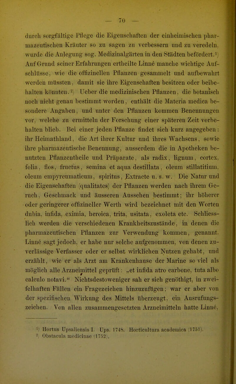 durch sorgfältige Pflege die Eigenschaften der einheimischen phar- mazeutisch en Kräuter so zu sagen zu verbessern und zu veredehi. wurde die Anlegung sog. Medizinalgärten in den Städten befördert J Auf Grund seiner Erfahrungen ertheilte Linne manche wichtige Auf- schlüsse, wie die offizineilen Pflanzen gesammelt und aufbewahrt werden müssten, damit sie ihre Eigenschaften besitzen oder beibe- halten könnten.-^) Ueber die medizinischen Pflanzen, die botanisch noch nicht genau bestimmt worden, enthält die Materia medica be- sondere Angaben, und unter den Pflanzen kommen Benennungen vor, welche zu ermitteln der Forschung einer späteren Zeit vorbe- halten blieb. Bei einer jeden Pflanze findet sich kurz angegeben : ihr Heimathland, die Art ihrer Kultur und ihres Wachsens, sowie ihre pharmazeutische Benennung, ausserdem die in Apotheken be- nutzten Pflanzentheile und Präparate, als radix, lignum, cortex. folia, flos, fructus, semina et aqua destillata, oleum stillatitium. oleum empyreumaticum, Spiritus, Extracte u. s. w. Die Natur und die Eigenschaften (qualitates) der Pflanzen werden nach ihrem Ge- ruch, Geschmack und äusseren Aussehen bestimmt; ihr höherer oder geringerer offizineller Werth vrird bezeichnet mit den Worten dubia, infida, eximia, heroica, trita, usitata, exoleta etc. Schliess- lich werden die verschiedenen Krankheitszustände, in denen die pharmazeutischen Pflanzen zur Verwendung kommen, genannt. Linne sagt jedoch, er habe nur solche aufgenommen, von denen zu- verlässige Verfasser oder er selbst wirklichen Nutzen gehabt, und erzählt, vne er als Arzt am Krankenhause der Marine so viel als möglich alle Arzneimittel geprüft: „et infida atro carbone, tuta albc calculo notavi. Nichtsdestoweniger sah er sich genöthigt, in zwei- felhaften Fällen ein Fragezeichen hinzuzufügen; war er aber von der spezifischen Wirkung des Mittels überzeugt, ein Ausrufungs- zeichen. Von allen zusammengesetzten Arzneimitteln hatte Linne, '/ Hortus Upsaliensis I. Ups. 174S. Horticiiltura acadeiuica J751). -I Obstaciila mcdicinae (1752).