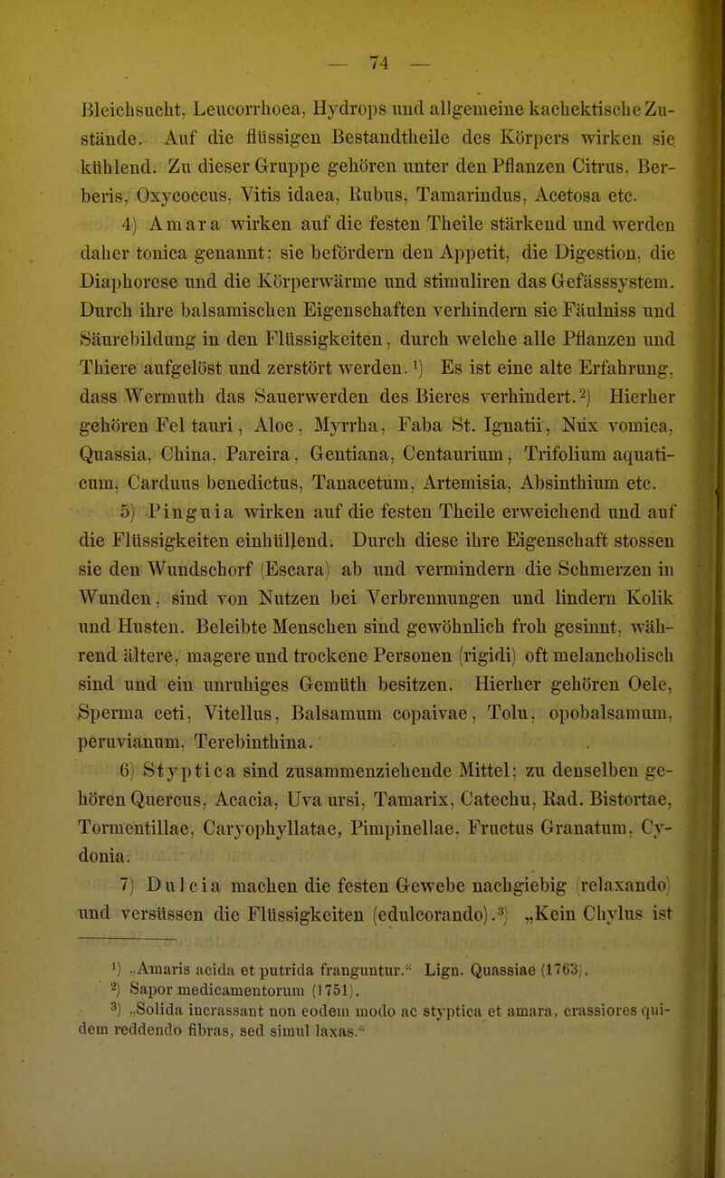 Bleichsucht, Leucorrlioea, Hydrops und allgemeine kachektische Zu- stände. Auf die flüssigen Bestaudtheile des Körpers wirken sie kühlend. Zu dieser Gruppe gehören unter den Pflanzen Citi'us. Ber- beris, Oxycoccus, Vitis idaea, Kubus, Tamarindus, Acetosa etc. 4) Amara wirken auf die festen Theile stärkend und werden daher tonica genannt: sie befördern den Appetit, die Digestion, die Diaphorese und die Körperwärme und stirauliren das Gefässsystem. Durch ihre balsamischen Eigenschaften verhindern sie Fäulniss und Säurebildung in den Flüssigkeiten, durch welche alle Pflanzen und Thiere aufgelöst und zerstört werden, i) Es ist eine alte Erfahrung, dass Wermuth das Sauerwerden des Bieres verhindert, Hierher gehören Fei tauri, Aloe, Myrrha, Faha St. Ignatii, Nüx vomica. Quassia, China, Pareira, Gentiana, Centaurium, Trifolium aquati- cum, Carduus benedictus, Tanacetüm, Artemisia, Absinthium etc. 5) Pinguia wirken auf die festen Theile erweichend und auf die Flüssigkeiten einhüllend. Durch diese ihre Eigenschaft stossen sie den Wundschorf (Escara) ab und vermindern die Schmerzen in Wunden, sind von Nutzen bei Verbrennungen und lindern Kolik und Husten. Beleibte Menschen sind gewöhnlich froh gesinnt, wäh- rend ältere, magere und trockene Personen (rigidi) oft melancholisch sind und ein unruhiges Gemüth besitzen. Hierher gehören Oele. Sperma ceti, Vitellus, Balsamum copaivae, Tolu. opobalsamum. peruvianum, Terebinthina. 6) Styptica sind zusammenziehende Mittel: zu denselben ge- hören Quefcus, Acacia, Uvaursi, Tamarix, Catechu, Rad. Bistortae, Tormentillae, Caryophyllatae, Pimpinellae. Fructus Granatum. Cy- donia:' • 7) Dulcia machen die festen Gewebe nachgiebig relaxando) und versüssen die Flüssigkeiten (edulcorando).''; „Kein Chylus ist ') .,Ainari8 acida et piitrida franguntur. Lign. Quassiae (1763). 2) Sapor medicamentorum (1751). 3) ,,SoIida incrassant non eodem modo ac styptica et amara, crassiores qui- dem reddendo fibras, sed simul laxas. '