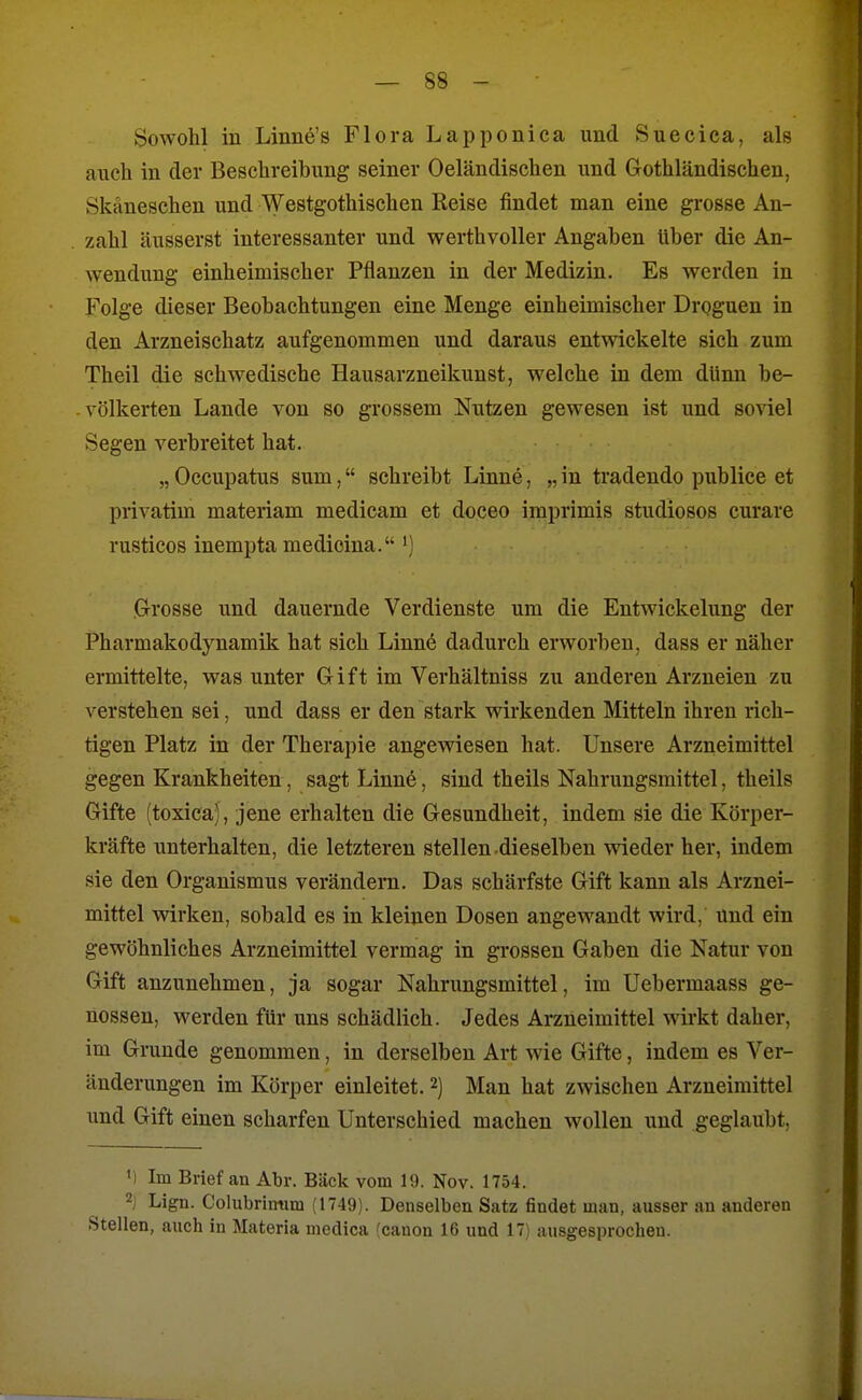 Sowohl in Linnö's Flora Lapponica und Suecica, als auch in der Beschreibung seiner Oeländischen und Gothländischen, Skäneschen und Westgothischen Reise findet man eine grosse An- zahl äusserst interessanter und werthvoller Angaben Uber die An- wendung einheimischer Pflanzen in der Medizin. Es werden in Folge dieser Beobachtungen eine Menge einheimischer Drgguen in den Arzneischatz aufgenommen und daraus entwickelte sich zum Theil die schwedische Hausarzneikunst, welche in dem dünn be- völkerten Lande von so grossem Nutzen gewesen ist und soviel Segen verbreitet hat. „ Occupatus sum, schreibt Linne, „ in tradendo publice et privatim materiam medicam et doceo imprimis studiosos curare rusticos inempta medicina. Grosse und dauernde Verdienste um die Entwickelung der Pharmakodynamik hat sich Linne dadurch erworben, dass er näher ermittelte, was unter Gift im Verhältniss zu anderen Arzneien zu verstehen sei, und dass er den stark wirkenden Mitteln ihren rich- tigen Platz in der Therapie angewiesen hat. Unsere Arzneimittel gegen Krankheiten, sagt Linne, sind theils Nahrungsmittel, theils Gifte (toxica), jene erhalten die Gesundheit, indem sie die Körper- kräfte unterhalten, die letzteren stellen dieselben wieder her, indem sie den Organismus verändern. Das schärfste Gift kann als Arznei- mittel wirken, sobald es in kleinen Dosen angewandt wird, und ein gewöhnliches Arzneimittel vermag in grossen Gaben die Natur von Gift anzunehmen, ja sogar Nahrungsmittel, im Uebermaass ge- nossen, werden für uns schädlich. Jedes Arzneimittel wirkt daher, im Grunde genommen, in derselben Art wie Gifte, indem es Ver- änderungen im Körper einleitet. 2) Man hat zwischen Arzneimittel und Gift einen scharfen Unterschied machen wollen und geglaubt, M Im Brief an Abr. Bäck vom 19. Nov. 1754. 2; Lign. Colubrimim (1749). Denselben Satz findet man, ausser an anderen Stellen, anch in Materia niedica fcanon 16 und 17 ausgesprochen.