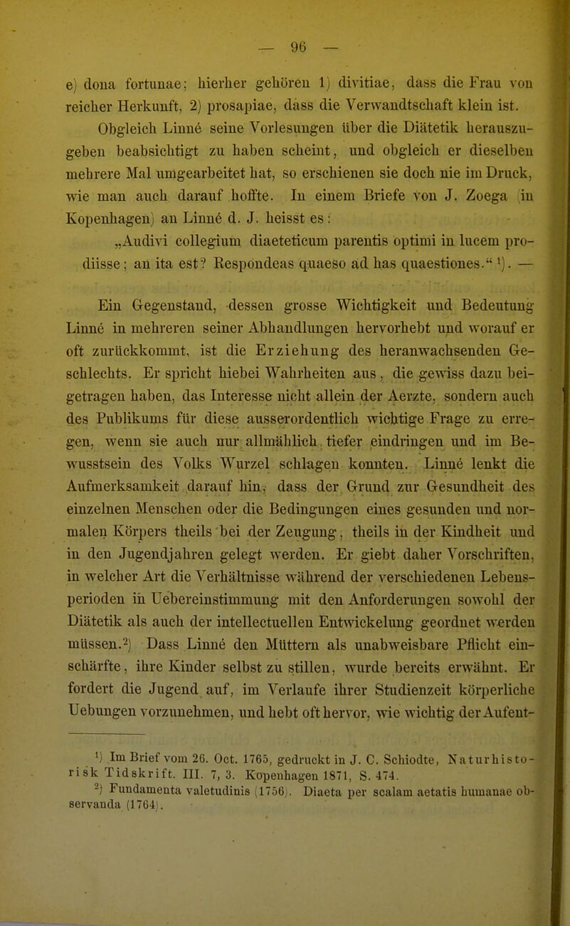 e) doua fortunae; hierher gehören 1) divitiae, dass die Frau vou reicher Herkunft, 2) prosapiae, dass die Verwandtschaft klein ist. Obgleich Linne seine Vorlesungen über die Diätetik herauszu- geben beabsichtigt zu haben scheint, und obgleich er dieselben mehrere Mal umgearbeitet hat, so erschienen sie doch nie im Druck, wie man auch darauf hoffte. In einem Briefe von J. Zoega in Kopenhagen) an Linne d. J. heisst es : „Audivi collegium diaeteticum parentis optimi in lucem pro- diisse; an ita est? Respondeas quaeso ad has quaestiones. . — Ein Gegenstand, dessen grosse Wichtigkeit und Bedeutung Linne in mehreren seiner Abhandlungen hervorhebt und worauf er oft zurückkommt, ist die Erziehung des heranwachsenden Ge- schlechts. Er spricht hiebei Wahrheiten aus . die gewiss dazu bei- getragen haben, das Interesse nicht allein der Aerzte, sondern auch des Publikums für diese aussei'ordentlich wichtige Frage zu erre- gen, wenn sie auch nur allmählich. tiefer eindringen und im Be- wusstsein des Volks Wurzel schlagen konnten. Linne lenkt die Aufmerksamkeit darauf hin, dass der Grund zur Gesundheit des einzelnen Menschen oder die Bedingungen eines gesunden und nor- malen Körpers theils bei der Zeugung, theils in der Kindheit und in den Jugendjahren gelegt werden. Er giebt daher Vorschriften, in welcher Art die Verhältnisse während der verschiedenen Lebens- perioden iii Uebereinstimmuug mit den Anforderungen sowohl der Diätetik als auch der intellectuellen Entwickeluug geordnet werden müssen.2) Dass Linne den Müttern als unabweisbare Pflicht ein- schärfte, ihre Kinder selbst zu stillen, wurde bereits erwähnt. Er fordert die Jugend auf, im Verlaufe ihrer Studienzeit körperliche Uebungen vorzunehmen, und hebt oft hervor, wie wichtig der Aufeut- 1) Im Brief vom 26. Oct. 1765, gedruckt in J. C. Scliiodte, Naturbisto- ri sk Tidskrift. III. 7, 3. Kopenhagen 1871, S. 474. -) Fundamenta valetudinis (1756j. Diaeta per scalam aetatis bumanae ob- servanda (1764).