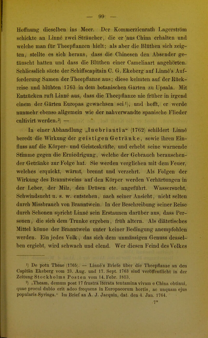 Hoffnung dieselben ins Meer. Der Kommerzienrath Lagerström schickte an Linne zwei Sträucher, die er 'aus China erhalten und welche man für Theepfianzen hielt; als aber die Bllithen sich zeig- ten, stellte es sich heraus, dass die Chinesen den Absender ge- täuscht hatten und dass die Bllithen einer Cameliaart angehörten. Schliesslich säete der Schiffscapitain CG. Ekeberg auf Linne's Auf- forderung Samen der Theepflanze aus; diese keimten auf der Rück- reise imd blühten 1763 in dem botanischen Garten zu Upsala. Mit Entzücken ruft Linne aus, dass die Theepflanze nie früher in irgend einem der Gärten Europas gewachsen sei*), und hofft, er werde nunmehr ebenso allgemein wie der nahverwandte spanische Flieder cultivirt werden.2) — In einer Abhandlung „Inebriantia (1762) schildert Linnö beredt die Wirkung der geistigen Getränke, sowie ihren Ein- flnss auf die Körper- und Geisteskräfte, und erhebt seine warnende Stimme gegen die Erniedrigung, welche der Gebrauch berauschen- der Getränke zur Folge hat. Sie werden verglichen mit dem Feuer, welches erquickt, wärmt, brennt und verzehrt. Als Folgen der Wirkung des Branntweins auf den Körper werden Verhärtungen in der Leber, der Milz, den Drüsen etc. angeführt. Wassersucht, Schwindsucht u. s. w. entstehen, nach seiner Ansicht, nicht selten durch Missbrauch von Branntwein. In der Beschreibung seiner Reise durch Schonen spricht Linnö sein Erstaunen darüber aus, dass Per- sonen , die sich dem Trünke ergeben, früh altern. Als diätetisches Mittel könne der Branntwein unter keiner Bedingung anempfohlen werden. Ein jedes Volk, das sich dem unmässigen Genuss dessel- ben ergiebt, wird schwach und elend. Wer diesen Feind des Volkes ') De potu Theae (1765). — Linn6's Briefe Uber die Theepflanze an den C'apitän Ekeberg vom 23. Aug. und 17. Sept. 1763 sind verüfTentlicht in der Zeitung Stockholms Posten vom 14. Febr. 1813. 2) ,,Theam, demum post 17 frustra iterata tentamina vivam e China obtinui, quae procul dubio erit adeo frequens in Europaeorum hortis, ac unquam ejus popularis Syringa. Im Brief an A. J. Jacquin, dat. den 4. Jan. 1764. 7*