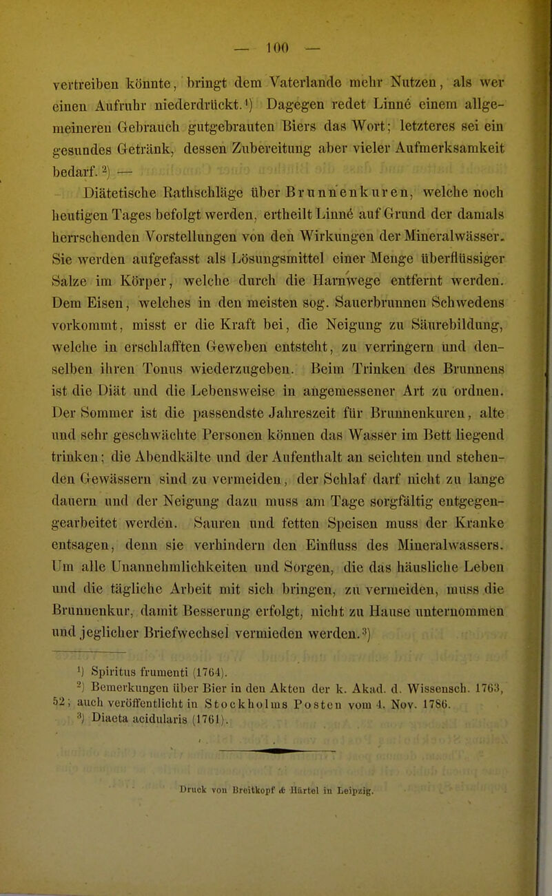 vertreiben könnte, bringt dem Vaterlando mehr Nutzen, als wer einen Aufruhr niederdrückt.') Dagegen redet Linne einem allge- meineren Gebrauch gutgebrauten Biers das Wort; letzteres sei ein gesundes Getränk, dessen Zubereitung aber vieler Aufmerksamkeit bedarf. 2) ^ Diätetische Rathschläge über Brunnenkuren, Vielehe noch heutigen Tages befolgt werden, ertheilt Linn6 auf Grund der damals herrschenden Vorstellungen von den Wirkungen der Mineralwässer. Sie werden aufgefasst als Lösungsmittel einer Menge tiberflüssiger Salze im Körper, welche durch die Harnwege entfernt werden. Dem Eisen, welches in den meisten sog. Sauerbrunnen Schwedens vorkommt, misst er die Kraft bei, die Neigung zu Säurebildung, welche in erschlafften Geweben entsteht, zu verringern und den- selben ihren Tonus wiederzugeben. Beim Trinken des Brunnens ist die Diät und die Lebensweise in angemessener Art zu ordnen. Der Sommer ist die passendste Jahreszeit für Brunnenkuren, alte und sehr geschwächte Personen können das Wasser im Bett liegend trinken; die Abendkälte und der Aufenthalt an seichten und stehen- den Gewässern sind zu vermeiden, der Schlaf darf nicht zu lange dauern und der Neigung dazu muss am Tage sorgfältig entgegen- gearbeitet werden. Saureu und fetten Speisen muss der Kranke entsagen, denn sie verhindern den Einfluss des Mineralwassers. Um alle Unannehmlichkeiten und Sorgen, die das häusliche Leben und die tägliche Arbeit mit sich bringen, zu vermeiden, muss die Brunnenkur, damit Besserung erfolgt, nicht zu Hause unternommen und jeglicher Briefwechsel vermieden werden. 3) ') Spiritus fi'umenti (1764). -) Bemerkungen über Bier in den Akten der k. Akad. d. Wissensch. 1763, 52; aucli veröffentlicht in Stockholms Posten vom 4. Nov. 1786. Diaeta acidularis (1761). Druck von brcitkopf <t- Uürtol in Leii)/.ig.