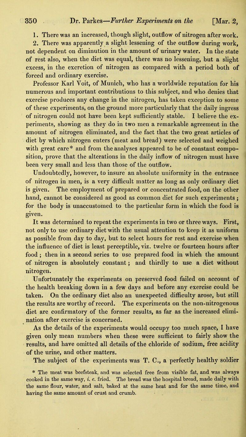 1. There was an increased, though shght, outflow of nitrogen after work. 2. There was apparently a shght lessening of the outflow during work, not dependent on diminution in the amount of urinary water. In the state of rest also, when the diet was equal, there was no lessening, but a slight excess, in the excretion of nitrogen as compared with a period both of forced and ordinary exercise. Professor Karl Voit, of Munich, who has a worldwide reputation for his numerous and important contributions to this subject, and who denies that exercise produces any change in the nitrogen, has taken exception to some of these experiments, on the ground more particularly that the daily ingress of nitrogen could not have been kept sufficiently stable. I believe the ex- periments, showing as they do in two men a remarkable agreement in the amount of nitrogen eliminated, and the fact that the two great articles of diet by which nitrogen enters (meat and bread) were selected and weighed with great care* and from the analyses appeared to be of constant compo- sition, prove that the alterations in the daily inflow of nitrogen must have been very small and less than those of the outflow. Undoubtedly, however, to insure an absolute uniformity in the entrance of nitrogen in men, is a very difficult matter as long as only ordinary diet is given. The employment of prepared or concentrated food, on the other hand, cannot be considered as good as common diet for such experiments ; for the body is unaccustomed to the particular form in which the food is given. It was determined to repeat the experiments in two or three ways. First, not only to use ordinary diet with the usual attention to keep it as uniform as possible from day to day, but to select hours for rest and exercise when the influence of diet is least perceptible, viz. twelve or fourteen hours after food ; then in a second series to use prepared food in which the amount of nitrogen is absolutely constant; and thirdly to use a diet without nitrogen. Unfortunately the experiments on preserved food failed on account of the health breaking down in a few days and before any exercise could be taken. On the ordinary diet also an unexpected difficulty arose, but still the results are worthy of record. The experiments on the non-nitrogenous diet are confirmatory of the former results, as far as the increased elimi- nation after exercise is concerned. As the details of the experiments would occupy too much space, I have given only mean numbers when these were sufficient to fairly show the results, and have omitted all details of the chloride of sodium, free acidity of the urine, and other matters. The subject of the experiments was T. C, a perfectly healthy soldier * The meat was beefsteak, and was selected free from visible fat, and was always cooked in the same way, i. e. fried. The bread was the hospital bread, made daily with the same flour, water, and salt, baked at the same heat and for the same time, and having the same amount of crust and crumb.