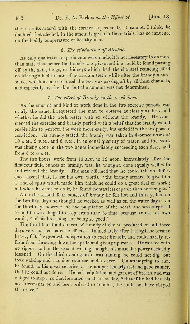 these results accord with the former experiments, it cannot, I think, be doubted that alcohol, in the amounts given in these trials, has no influence on the bodily temperature of healthy men. 6. The elimination of Alcohol. As only quahtative experiments v/ere made, it is not necessary to do more than state that before the brandy was given nothing could be found passing off by the skin, lungs, or kidneys which had the shghtest reducing effect on Masing's bichromate-of-potassium test; while after the brandy a sub- stance which at once reduced the test was passing off by all these channels, and especially by the skin, but the amount was not determined. 7. The effect of Brandy on the work done. As the amount and kind of work done in the two exercise periods was nearly the same, I requested the man to observe as closely as he could whether he did the work better with or without the brandy. He com- menced the exercise and brandy period with a belief that the brandy would enable him to perform the work more easily, but ended it with the opposite conviction. As already stated, the brandy was taken in 4-ounce doses at 10 A.M., 2 P.M., and 6 p.m., in an equal quantity of water, and the work was chiefly done in the two hours immediately succeeding each dose, and from 6 to 8 a.m. The two hours' work from 10 a.m. to 12 noon, immediately after the first four fluid ounces of brandy, was, he thought, done equally well with and without the brandy. The man affirmed that he could tell no differ- ence, except that, to use his own words,  the brandy seemed to give him a kind of spirit which made him think he could do a great deal of work; but when he came to do it, he found he was less capable than he thought. After the second four ounces of brandy he felt hot and thirsty, but on the two first days he thought he worked as well as on the water days; on the third day, however, he had palpitation of the heart, and was surprised to find he was obliged to stop from time to time, because, to use his own words,  of his breathing not being so good. The third four fluid ounces of brandy at 6 p.m. produced on all three days very marked narcotic effects. Immediately after taking it he became heav}^, felt the greatest indisposition to exert himself, and could hardly re- frain from throwing down his spade and giving up work. He worked with no vigour, and on the second evening thought his muscular power decidedly lessened. On the third evening, as it was raining, he could not dig, but took walking and running exercise under cover. On attempting to run, he found, to his great surprise, as he is a particularly fast and good runner, that he could not do so. He had palpitation and got out of breath, and was obliged to stop ; so that he stated on the next day, '^hat if he had had his accoutrements on and been ordered to ' double,' he could not have obeyed the order.