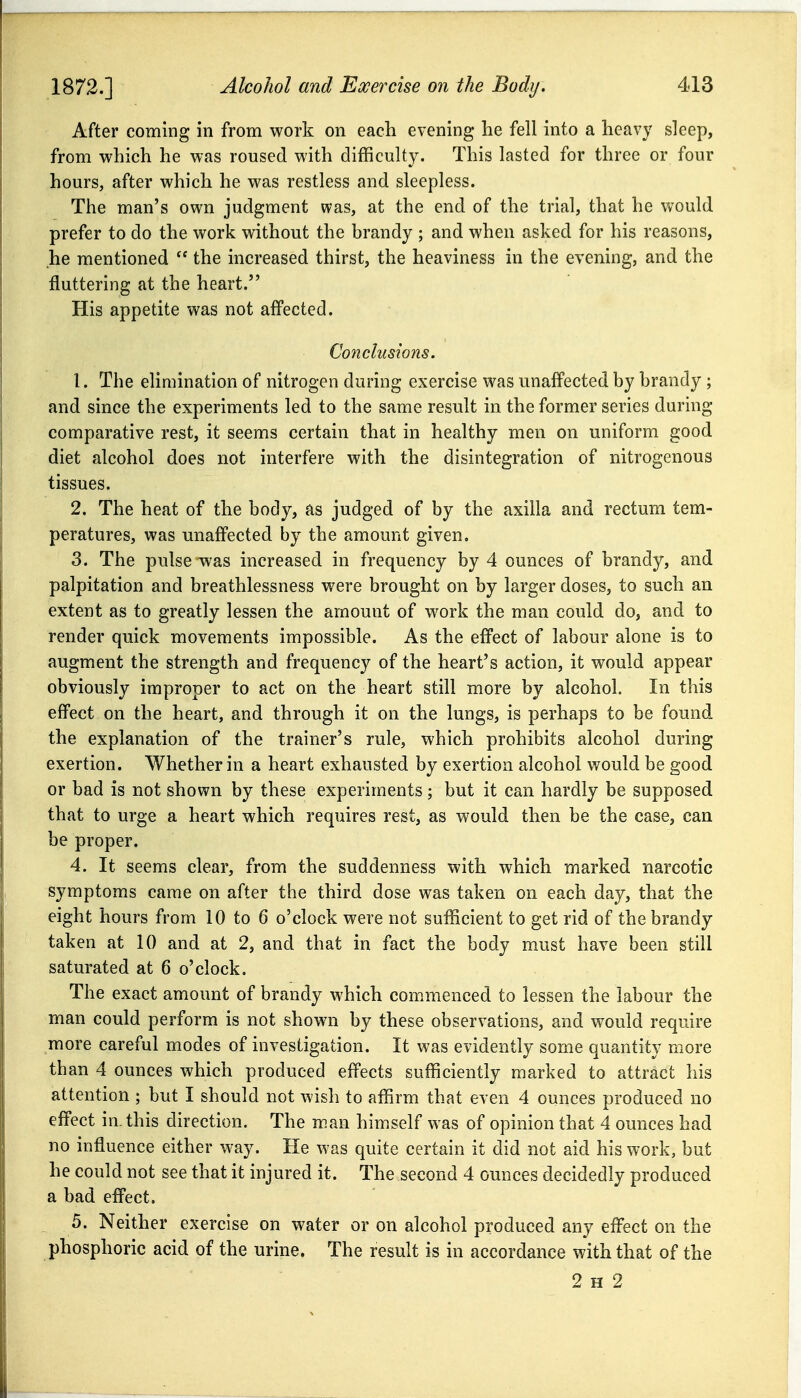 After coming in from work on each evening he fell into a heavy sleep, from vv^hich he was roused with difficulty. This lasted for three or four hours, after which he was restless and sleepless. The man's own judgment was, at the end of the trial, that he would prefer to do the work without the brandy ; and when asked for his reasons, he mentioned  the increased thirst, the heaviness in the evening, and the fluttering at the heart. His appetite was not affected. Co7iclusions. 1. The elimination of nitrogen during exercise was unaffected by brandy ; and since the experiments led to the same result in the former series during comparative rest, it seems certain that in healthy men on uniform good diet alcohol does not interfere with the disintegration of nitrogenous tissues. 2. The heat of the body, as judged of by the axilla and rectum tem- peratures, was unaffected by the amount given, 3. The pulse was increased in frequency by 4 ounces of brandy, and palpitation and breathlessness were brought on by larger doses, to such an extent as to greatly lessen the amount of work the man could do, and to render quick movements impossible. As the effect of labour alone is to augment the strength and frequency of the heart's action, it would appear obviously improper to act on the heart still more by alcohol. In this effect on the heart, and through it on the lungs, is perhaps to be found the explanation of the trainer's rule, which prohibits alcohol during exertion. Whether in a heart exhausted by exertion alcohol would be good or bad is not shown by these experiments; but it can hardly be supposed that to urge a heart which requires rest, as would then be the case, can be proper. 4. It seems clear, from the suddenness with which marked narcotic symptoms came on after the third dose was taken on each day, that the eight hours from 10 to 6 o'clock were not sufficient to get rid of the brandy taken at 10 and at 2, and that in fact the body must have been still saturated at 6 o'clock. The exact amount of brandy which conimenced to lessen the labour the man could perform is not shown by these observations, and would require more careful modes of investigation. It was evidently some quantity more than 4 ounces which produced effects sufficiently marked to attract his attention ; but I should not wish to affirm that even 4 ounces produced no effect in- this direction. The man himself was of opinion that 4 ounces had no influence either way. He was quite certain it did not aid his work, but he could not see that it injured it. The second 4 ounces decidedly produced a bad effect. 5. Neither exercise on water or on alcohol produced any effect on the phosphoric acid of the urine. The result is in accordance with that of the 2 H 2