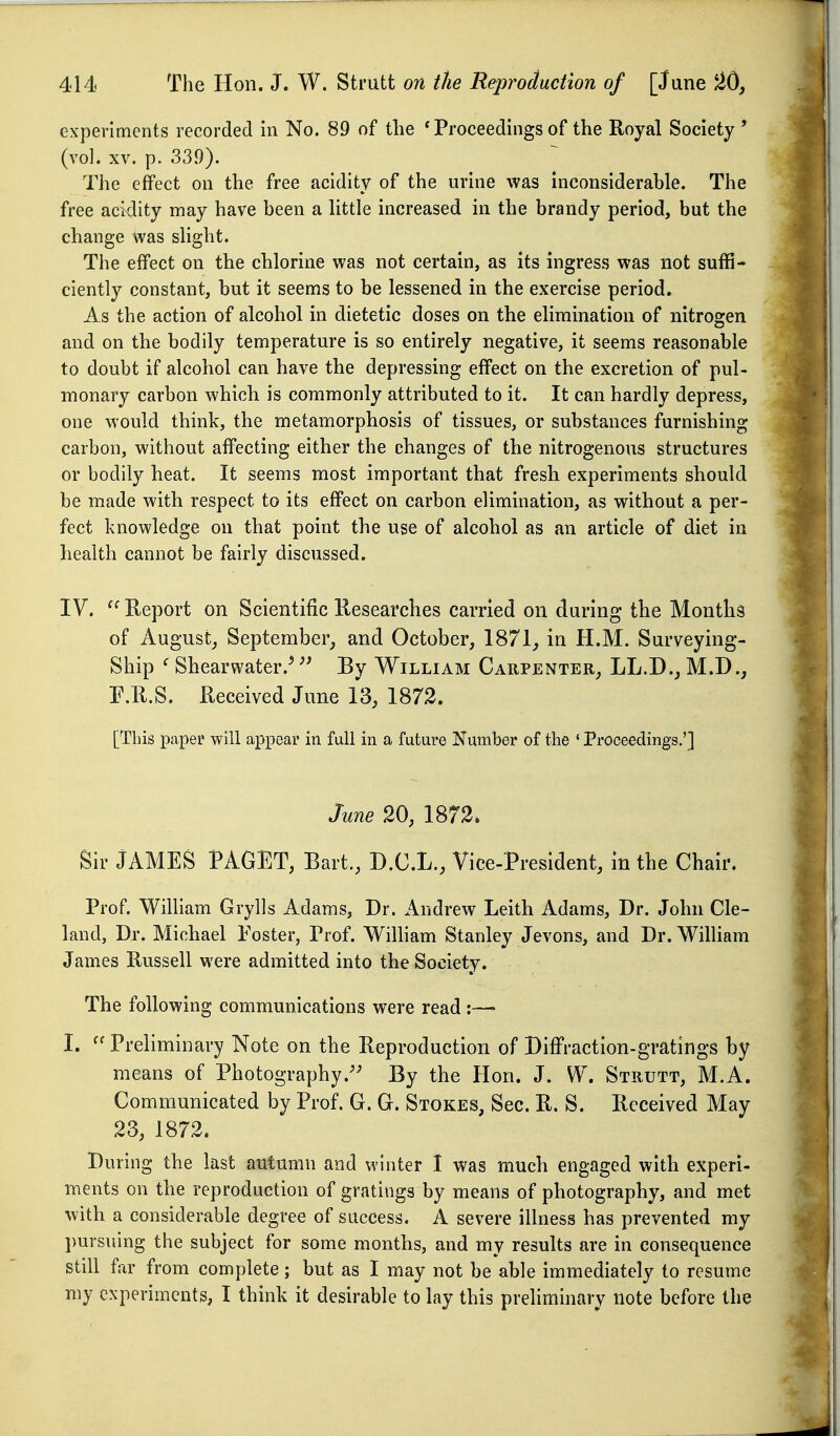 experiments recorded in No. 89 of the * Proceedings of the Royal Society ' (vol. XV. p. 339). The effect on the free acidity of the urine was inconsiderable. The free acidity may have been a little increased in the brandy period, but the change was slight. The effect on the chlorine was not certain, as its ingress was not suffi- ciently constant, but it seems to be lessened in the exercise period. As the action of alcohol in dietetic doses on the elimination of nitrogen and on the bodily temperature is so entirely negative, it seems reasonable to doubt if alcohol can have the depressing effect on the excretion of pul- monary carbon which is commonly attributed to it. It can hardly depress, one would think, the metamorphosis of tissues, or substances furnishing carbon, without affecting either the changes of the nitrogenous structures or bodily heat. It seems most important that fresh experiments should be made with respect to its effect on carbon elimination, as without a per- fect knowledge on that point the use of alcohol as an article of diet in health cannot be fairly discussed. IV. Report on Scientific Researches carried on during the Months of August, September, and October, 1871, in H.M. Surveying- Ship ^ Shearwater.' By William Carpenter, LL.D., M.D., r.R.S. Received June 13, 1872. [This paper will appear in full in a future Number of the ' Proceedings.'] June 20, 1872. Sir JAMES PAGET, Bart., D.C.L., Vice-President, in the Chair. Prof. William Grylls Adams, Dr. Andrew Leith Adams, Dr. John Cle- land, Dr. Michael Foster, Prof. Wilham Stanley Jevons, and Dr. William James Russell were admitted into the Society. The following communications were read :— I. Preliminary Note on the Reproduction of Diffraction-gratings by means of Photography.'' By the Hon. J. W. Strutt, M.A. Communicated by Prof. G. G. Stokes, Sec. R. S. Received May 23, 1872. During the last autumn and winter I was much engaged with experi- ments on the reproduction of gratings by means of photography, and met with a considerable degree of success. A severe illness has prevented my l)ursuing the subject for some months, and my results are in consequence still f\-ir from complete; but as I may not be able immediately to resume my experiments, I think it desirable to lay this preliminary note before the