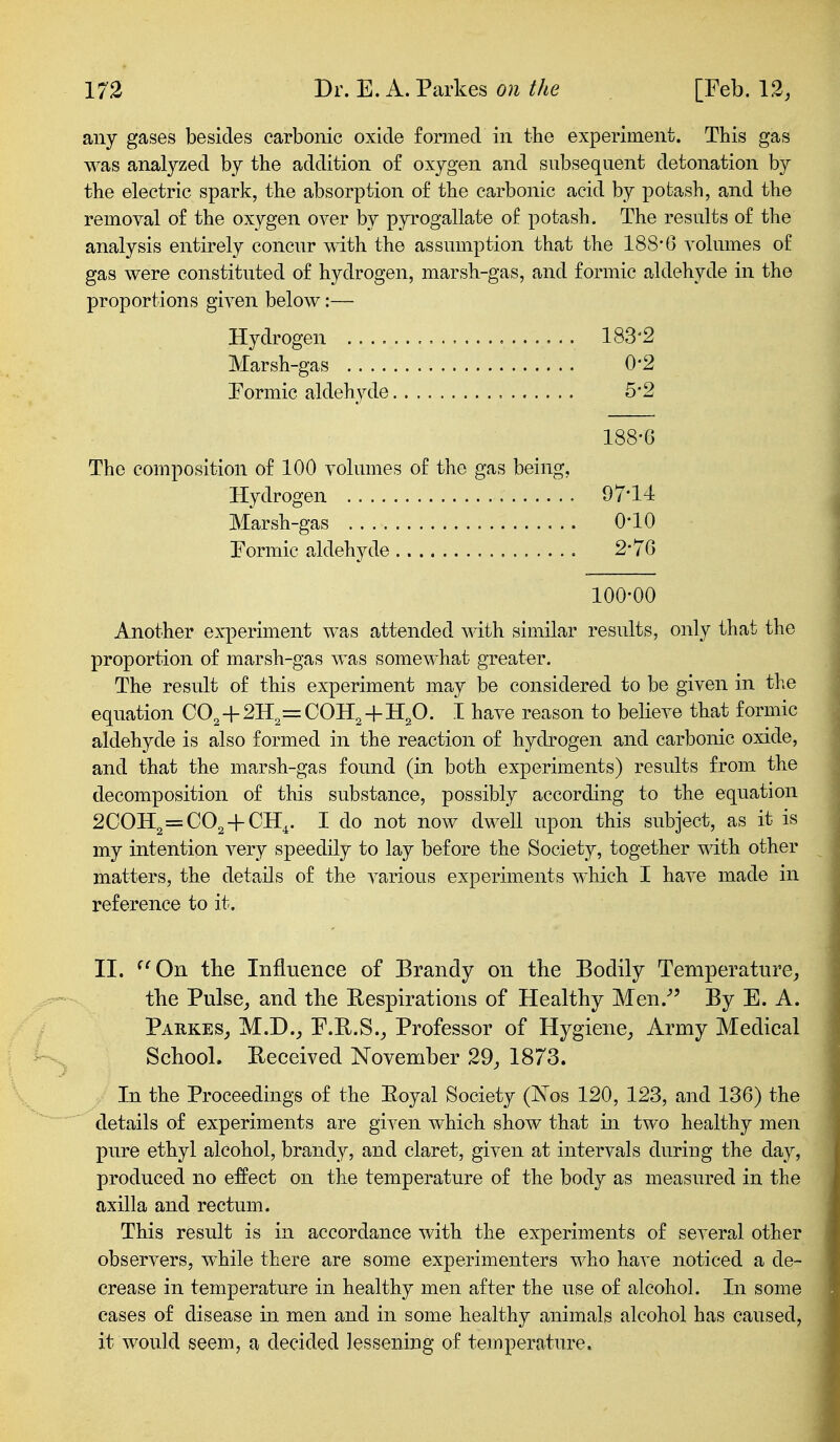 any gases besides carbonic oxide formed in the experiment. This gas was analyzed by the addition of oxygen and subsequent detonation by the electric spark, the absorption of the carbonic acid by potash, and the removal of the oxygen over by pyrogallate of potash. The results of the analysis entirely concur with the assumption that the 188*6 A'olumes of gas were constituted of hydrogen, marsh-gas, and formic aldehyde in the proportions given below:— Hydrogen 183'2 Marsh-gas 0*2 Formic aldehyde , 5*2 188-G The composition of 100 volumes of the gas being. Hydrogen 97*11: Marsh-gas 0*10 Formic aldehyde 2* 70 100-00 Another experiment was attended with similar results, only that the proportion of marsh-gas was somewhat greater. The result of this experiment may be considered to be given in the equation CO^-\- 2H,= COH^ 4-H^O. I have reason to believe that formic aldehyde is also formed in the reaction of hydrogen and carbonic oxide, and that the marsh-gas found (in both experiments) results from the decomposition of this substance, possibly according to the equation 2COH2=C02-l-CH^. I do not now dwell upon this subject, as it is my intention very speedily to lay before the Society, together with other matters, the details of the various experiments which I have made in reference to it. II. ^^On the Influence of Brandy on the Bodily Temperature, the Pulse, and the Respirations of Healthy Men.- By E. A. Parkes, M.D., F.R.S., Professor of Hygiene, Army Medical School. Beceived November 29, 1873. In the Proceedings of the Eoyal Society (Nos 120, 123, and 136) the details of experiments are given which show that in two healthy men pure ethyl alcohol, brandy, and claret, given at intervals duriug the day, produced no effect on the temperature of the body as measured in the axilla and rectum. This result is in accordance with the experiments of several other observers, while there are some experimenters who have noticed a de- crease in temperature in healthy men after the use of alcohol. In some cases of disease in men and in some healthy animals alcohol has caused, it would seem, a decided lessening of temperature.