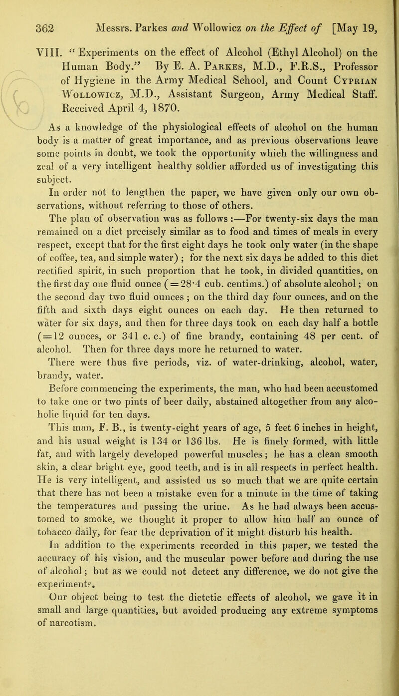 VIII.  Experiments on the effect of Alcohol (Ethyl Alcohol) on the Human Body. By E. A. Parkes, M.D., F.R.S., Professor of Hygiene in the Army Medical School, and Count Cyprian Wollowicz, M.D., Assistant Surgeon, Army Medical Staff. Received April 4, 1870. As a knowledge of the physiological effects of alcohol on the human body is a matter of great importance, and as previous observations leave some points in doubt, we took the opportunity which the willingness and zeal of a very intelligent healthy soldier afforded us of investigating this subject. In order not to lengthen the paper, we have given only our own ob- servations, without referring to those of others. The plan of observation was as follows :—For twenty-six days the man remained on a diet precisely similar as to food and times of meals in every respect, except that for the first eight days he took only water (in the shape of coffee, tea, and simple water) ; for the next six days he added to this diet rectified spirit, in such proportion that he took, in divided quantities, on the first day one fluid ounce ( = 28*4 cub. centims.) of absolute alcohol; on the second day two fluid ounces ; on the third day four ounces, and on the fifth and sixth days eight ounces on each day. He then returned to water for six days, and then for three days took on each day half a bottle ( = 12 ounces, or 341 c. c.) of fine brandy, containing 48 per cent, of alcohol. Then for three days more he returned to water. There were thus five periods, viz. of water-drinking, alcohol, water, brandy, water. Before commencing the experiments, the man, who had been accustomed to take one or two pints of beer daily, abstained altogether from any alco- holic liquid for ten days. This man, F. B., is twenty-eight years of age, 5 feet 6 inches in height, and his usual weight is 134 or 136 lbs. He is finely formed, with little fat, and with largely developed powerful muscles ; he has a clean smooth skin, a clear bright eye, good teeth, and is in all respects in perfect health. He is very intelligent, and assisted us so much that we are quite certain that there has not been a mistake even for a minute in the time of taking the temperatures and passing the urine. As he had always been accus- tomed to smoke, we thought it proper to allow him half an ounce of tobacco daily, for fear the deprivation of it might disturb his health. In addition to the experiments recorded in this paper, we tested the accuracy of his vision, and the muscular power before and during the use of alcohol; but as we could not detect any difference, we do not give the experiment?. Our object being to test the dietetic effects of alcohol, we gave it in small and large quantities, but avoided producing any extreme symptoms of narcotism.